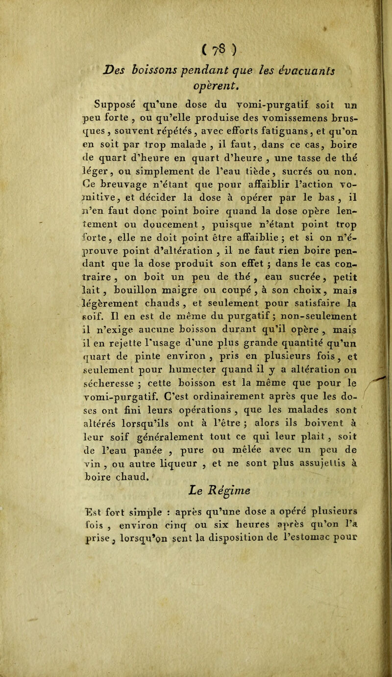 Des boissons pendant que les évacuants opèrent. Supposé qu'une dose du vomi-purgatif soit un peu forte , ou qu’elle produise des vomissemens brus- ques, souvent répétés, avec efforts fatiguans, et qu’on en soit par trop malade , il faut, dans ce cas, boire de quart d’heure en quart d’heure , une tasse de thé léger, ou simplement de l’eau tiède, sucrés ou non. Ce breuvage n’étant que pour affaiblir l’action vo- mitive, et décider la dose à opérer par le bas, il n’en faut donc point boire quand la dose opère len- tement ou doucement , puisque n’étant point trop forte, elle ne doit point être affaiblie ; et si on n’é- prouve point d’altération , il ne faut rien boire pen- dant que la dose produit son effet ; dans le cas con- traire , on boit un peu de thé, eau sucrée, petit lait, bouillon maigre ou coupé, à son choix, mais légèrement chauds , et seulement pour satisfaire la soif. Il en est de même du purgatif ; non-seulement il n’exige aucune boisson durant qu’il opère , mais il en rejette l’usage d’une plus grande quantité qu’un quart de pinte environ , pris en plusieurs fois, et seulement pour humecter quand il y a altération ou sécheresse ; cette boisson est la même que pour le vomi-purgatif. C’est ordinairement après que les do- ses ont fini leurs opérations , que les malades sont ‘ altérés lorsqu’ils ont à l’être ; alors ils boivent à leur soif généralement tout ce qui leur plait , soit de l’eau panée , pure ou mêlée avec un peu de vin , ou autre liqueur , et ne sont plus assujettis à boire chaud. Le Régime Est fort simple : après qu’une dose a opéré plusieurs fois , environ cinq ou six heures après qu’on l’a prise, lorsqu’on sent la disposition de l’estomac pour