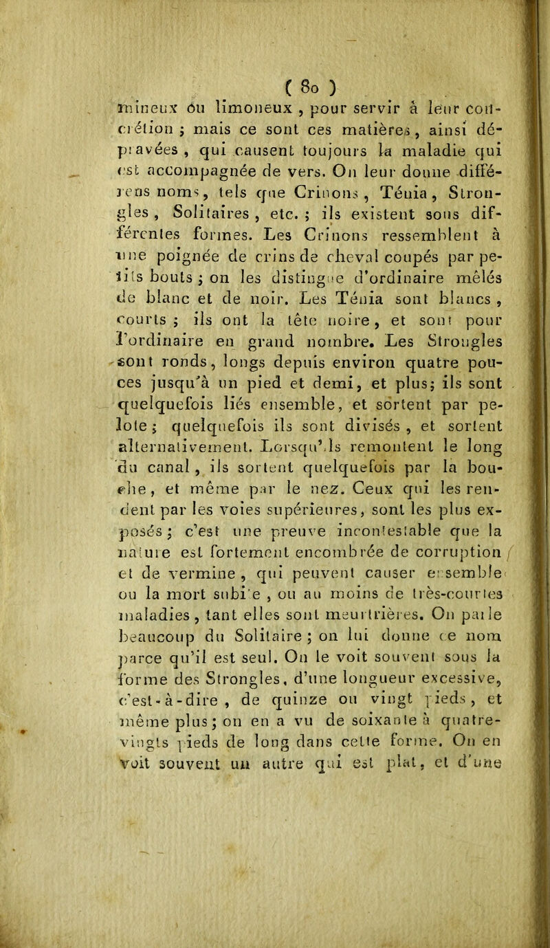 rnineux ôii limoneux , pour servir â leur coii- c;i étiori j mais ce sont ces matières , ainsi dé- pravées , qui causent toujours la maladie qui est accompagnée de vers. On leur donne difle- jensnoms, tels que Crinons , Ténia, Stron- gles , Solitaires , etc. ; ils existent sous dif- férentes formes. Les Crinons ressemblent à iip.e poignée de crins de cheval coupés par pe- îils bouts ; on les distiogi.'e d’ordinaire mêlés de blanc et de noir. Les Ténia sont blancs , Courts; ils ont la tête noire, et sont pour l’ordinaire en grand nombre. Les Strongles sont ronds, longs depuis environ quatre pou- ces jusqu'à un pied et demi, et plus; ils sont . quelquefois liés ensemble, et sortent par pe- lote; quelquefois ils sont divisés, et sortent alternalivemenl. LorsquMs remontent le long du canal, ils sortent quelquefois par la bou- che , et même par le nez. Ceux qui les ren- dent par les voies supérieures, sont les plus ex- posés ; c’est une preuve incontestable que la naiuie est fortement encombrée de corruption/ et de vermine , qui peuvent causer ecsembîet ou la mort subi e , ou au moins de très-conries maladies, tant elles sont meurtrières. On paile beaucoup du Solitaire ; on lui donne ce nom ])arce qu’il est seul. On le voit souvent sous la forme des Strongles, d’une longueur excessive, c’est-à-dire, de quinze ou vingt yieds, et même plus; on en a vu de soixante à quatre- vingts pieds de long dans cette forme. On en voit souvent un autre qui est plat, et d'une