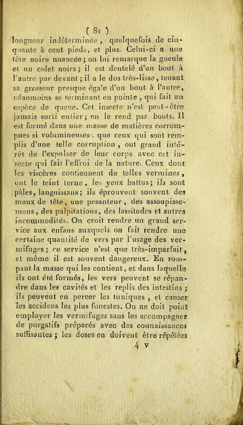 .( 8< ) ÎDDgiîour indéterminée , quelquefois de ciiî» qualité à cent pieds, et plus. Celui-ci a une tête noire nuancée; on lui remarque la gueule et un colet noirs; il est dentelé d’un bout à l'autre par de^^ant ; il a le dos très-lisse , tenant sa grosseur presque égale d’un bout à l’autre, néanmoins se terminant en pointe , qui fait un espèce de queue. Cet insecte n’esl peut-être iamais sorti entier; on le rend par bouts. Il est formé dans une masse de matières corrom- pues si volumineuses , que ceux qui sont rem- plis d’une telle cormption , ont grand inté- rêt de l’expulser de leur corps avec cet in- secte qui fait l’eftroi de la nature. Ceux dont les viscères contiennent de telles vermines, ont le teint terne, les yeux battus; ils sont . pâles, languissans ; ils éprouvent souvent des maux de tête, une pesanteur, des assoupisse- mens, des palpitations, des lassitudes et antres incommodités. On croit rendre un grand ser- vice aux enfans auxquels on fait rendre une certaine quantité de vers par l'usage des ver- mifuges; ce service n’est que très-imparfait j ' et même il est souvent dangereux. Eu rom- pant la masse qui les contient, et dans laquelle ils ont été formés, les vers peuvent se répan- dre dans les cavités et les replis des intestins ; il^peuvent en percer les tuniques , et causer les accidens les plus funestes. On ne doit point employer les vermifuges sans les accompagner de purgatifs préparés avec des connaissances suffisantes; les doses en doivent être répétées