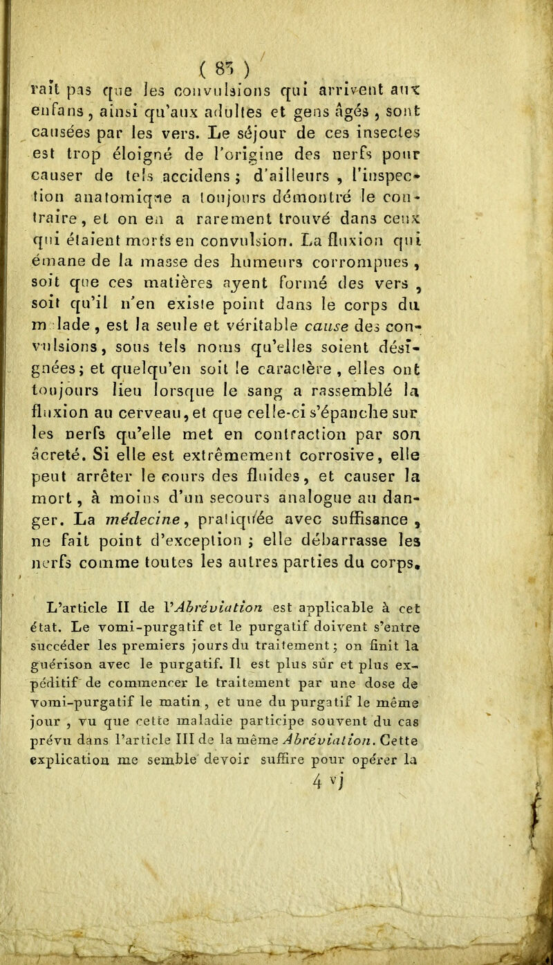 raît pas que les convulsions qui arriv^ent aut eufans J ainsi qu’aux adultes et gens Agés , sont causées par les vers. Le séjour de ces insectes est trop éloigné de l’origine des nerfs pour causer de tels accidens ; d’ailleurs , l’inspec- tion aiiatomiqjae a toujours démontré le con- traire, et on en a rarement trouvé dans ceux qui étaient morts en convulsion. La fluxion qui émane de la masse des humeurs corrompues , soit que ces matières ayent formé des vers , soit qu’il n’en existe point dans le corps du m lade , est la seule et véritable cause des con- vulsions, sous tels noms qu’elles soient dési- gnées; et quelqu’en soit le caractère, elles ont toujours lieu lorsque le sang a rassemblé hi fluxion au cerveau, et c[ue celle-ci s’épanche sur les nerfs qu’elle met en contraction par son âcreté. Si elle est extrêmement corrosive, elle peut arrêter le cours des fluides, et causer la mort, à moins d’un secours analogue au dan- ger. La médecine, pratiquée avec suffisance, ne fait point d’exception ; elle débarrasse les nerfs comme toutes les autres parties du corps. L’article II de VAhréviation est applicable à cet état. Le yomi-purgatif et le purgatif doivent s’entre succéder les premiers jours du traitement; on finit la guérison avec le purgatif. Il est plus sûr et plus ex- péditif de commencer le traitement par une dose de vomi-purgatif le matin , et une du purgatif le même jour , vu que cette maladie participe souvent du cas prévu dans l’article IIÎ de la même Abréviation. Cette explication me semble devoir suffire pour opérer la 4 ''j