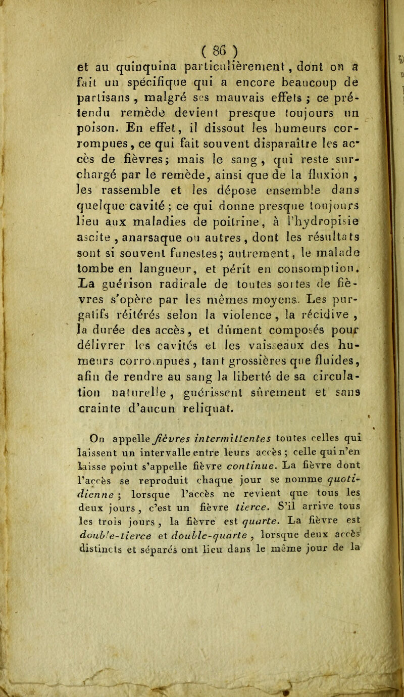 et au quinquina particulièrement, dont on a fait un spécifique qui a encore beaucoup de partisans , malgré ses mauv'ais effets ; ce pré- tendu remède devient presque toujours im poison. En effet, il dissout les humeurs cor- rompues, ce qui fait souvent disparaître les ac* cès de fièvres; mais le sang, qui reste sur- chargé par le remède, ainsi que de la fluxion , les rassemble et les dépose ensemble dans quelque’cavité ; ce qui donne presque toujours lieu aux maladies de poitrine, à l’bjdropisie ascite , anarsaque ou autres, dont les résultats sont si souvent funestes; autrement, le malade tombe en langueur, et périt en consompiioti, Ea guérison radicale de toutes soi tes de fiè- vres s'opère par les mêmes moyens. Les pur- gatifs réitérés selon la violence , la récidive , la durée des accès, et dvirnent compotés pour délivrer les cavités et les vaisseaux des hu- meurs corrompues , tant grossières que fluides, afin de rendre au sang la liberté de sa circula- tion naturelle , guérissent sûrement et sans crainte d’aucun reliquat. Oji appelle fièvres intermittentes toutes celles qui laissent un intervalle entre leurs accès; celle qui n’en laisse point s’appelle fièvre continue. La fièvre dont l’accès se reproduit chaque jour se nomme cjuoti- dienne ; lorsque l’accès ne revient que tous les deux jours , c’est un fièvre tierce. S’il arrive tous les trois jours , la fièvre est quarte. La fièvre est douh'e-tierce et double-quarte , lorsque deux accès distincts et séparés ont lieu dans le même jour de la