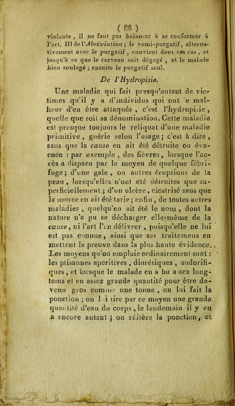 ( 08 ) ^ violente , il ne faut pas balancer à se conformer à l’art. WlàeVAhrévialion', le vomi-purgatif, alterna- tivement avec le purgatif, convient dans ces cas , et jusqu’à ce que le cerveau soit dégagé , et le malade bien soulagé j ensuite le purgatif seul. De V Hydropisie. Une maladie qui fait presqii’autant de vic- times qu*il y a d'individus qui ont 'e mal- lieur d’en être attaqués , c’est l’Jij^dropioie , quelle que soit sa dénomination. Celte maladie est presque toujours le reliquat d’une maladie primitive, guérie selon l’usage; c’est à dire , sans que la cause en ait été détruite ou éva- cuée : par exemple , des fièvres, lorsque l’ac- cès a disparu par le moyen de c[uelque fébri- fuge ; d’une gale, ou autres éruptions de la peau , lorsqu’elles n’ont été détruites que su- perficiellement ; d’un ulcère, cicatrisé sans que la source en ail été tarie ; enfin , de toutes autres maladies , quelqu’en ait été le nom , dont la nature n’a pu se décharger elle-même de la cause ^ ni l’art l’cn délivrer , puisqu’elle ne lui est pas connue, ainsi c|ue ses traiterneus en mettent la preuve dans la plus haute évidence. Ues moyens qu'on emploie ordinairement sont : les ptisannes apéritives , diurétiques , sudorifi- ques , et lorsejue le malade en a bu a -sez long- lems et en assez grande quantité pour être de- venu gros comujo une tonne , on lui fait la ponction ; on 1 i lire par ce moyen une grande quantité d’eau du corps ,1e lendemain il y en a encore autant j on réitère la ponction, et