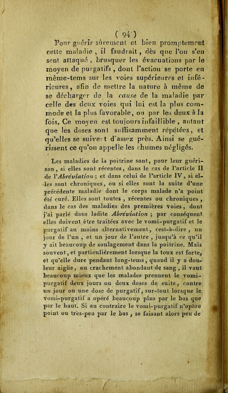 Ponr güérîr sùremcnl et bien promptement nette maladie il faudrait , dès que l’on s*en seni attaqué , brusquer les évacuations par le moyen de purgatifs , dont Taction se porte en même-tems sur les voies supérieures et infé- rieures, afin de mettre la nature à même de se décbarger de la cause de la maladie par celle des deux voies qui lui CvSl la plus com- mode et la plus favorable, ou par les deux à la fois. Ce moyen est tou jours infaillible , autant que les doses sont suffisamment répétées, et qu’elles se suivei t d'assez près. Ainsi se gué- rissent ce qu’on appelle les rhumes négligés. Les malaeties de la poitrine sont, pour leur guéri- son, si elles sont récentes, dans le cas de l’article II de VAbréviation 5 et dans celui de Particle IV, si el- les sont chroniques, ou si elles sont la suite d’une précédente maladie dont le corps malade n’a point été curé. Elles sont toutes , récentes ou chroniques , dans le cas des maladies des premières voies, dont j’ai parlé dans ladite Abréviation ; par conséquent elles doivent être traitées avec le vomi-purgatif et le purgatif au moins alternativement, cest-à-dire , un jour de l’un , et un jour de l’autre , jusqu’à ce qu’il y ait beaucoup de soulagement dans la poitrine. Mais souvent, et particuliérement lorsque la toux est forte, et qu’elle dure pendant long-tems, quand il y a dou- leur aigüe, ou crachement abondant de sang, il vaut beaucoup mieux que les malades prennent le vomi- purgatif deux jours ou deux doses de suite, contre un jour ou une dose de purgatif, sur-tout lorsque le vomi-purgatif a opéré beaucoup plus par le bas que par le haut. Si au contraire le vomi-purgatif n’opère point ou très-peu par le bas , se faisant alors peu de