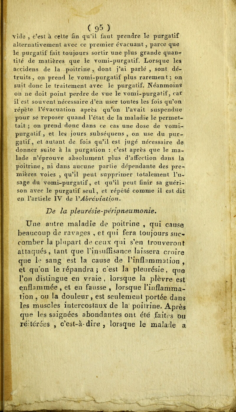 ( 95 ) vide , c’est à cette fin c[u’il faut prendre le purgatif alternativement avec ce premier évacuant, parce que le purgatif fait toujours sortir une plus grande quan- tité de matières que le vomi-purgatif. Lorsque les accidens de la poitrine , dont j’ai parlé , sont dé- truits, on prend le vomi-purgatif plus rarement; on suit donc le traitement avec le purgatif. Néanmoins on ne doit point perdre de vue le vomi-purgatif, car il est souvent nécessaire d’en user toutes les fois qu’on répète l’évacuation après qu’on l’avait suspendue pour sé reposer quand l’état de la maladie le permet- tait ; on prend donc dans ce cas une dose de vomi- purgatif, et les jours suLséquens , on use du pur- gatif, et autant de fois qu’il est jugé nécessaire de donner suite à la purgation : c’est après que le ma- lade n’éprouve absolument plus d’alFection dans la poitrine, ni dans aucune partie dépendante des pre-^ mières voies , qu’il peut supprimer totalement l’u- sage du vomi-purgatif, et qu’il peut finir sa guéri- son avec le purgatif seul, et répété comme il est dit en l’article IV de VAbréviation. De la pleurésie-péripneumonie. Une antre maladie de poitrine , qui cause beaucoup de ravages , et qui fera toujours suc- comber la plupart de ceux qui s’en trouveront attaqués, tant que rinsufSsance laissera croire que ie sang est la cause de l’inflammation , et qu’on le répandra ; c’est la pleurésie, qn© l’on distingue en vraie , lorsque la plèvre est enflammée , et en fausse , lorsque l’inflamma- tion , ou la douleur, est seulement portée dans les muscles intercostaux de la poitrine. Après que les saignées abondantes ont été faites ou réitérées , c’est-à-dire , lorsque le malade a