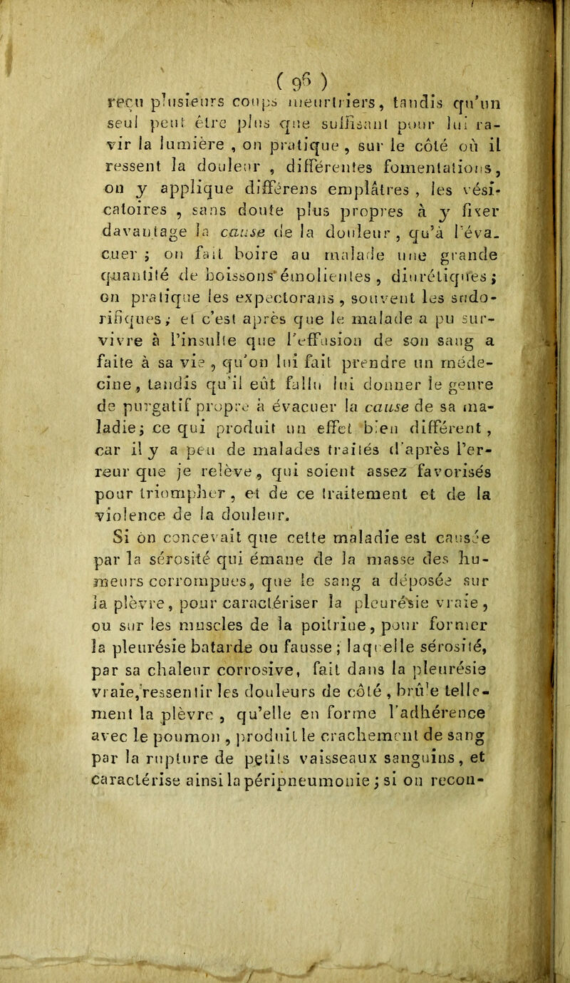 %>• rpçiî plusieurs coups uieurhiers, taudis c[u’iin seul peur être plus cp’.e suiiisaiil pour lui ra- vir la lumière , on pratique , sur ie côté où il ressent la douleur , difFérentes fomentations, on y applique différens emplâtres , les vési- catoires , sans doute pins propres à y fi^er davantage la cause de la douleur, qu’à T'éva- cuei' J on fait boire au malarle une grande qnantilé de boissons'émolieiiles , diurétiques; on pratique les expectorans , souvent les srîdo- rifiques; et c’est après que le malade a pu sur- vivre à l’insulie que l'efFusion de son sang a faite à sa vie , qu’on lui foit prendre un méde- cine, tandis qu’ii eut fallu lui donner le genre de purgatif propre à évacuer la cause de sa ma- ladie; ce qui produit un effet bien différent, car il y a peu de malades traités d’après l’er- reur que je relève, qui soient assez^favorisés pour triompher , et de ce traitement et de la violence de la douleur. Si on concevait que cette maladie est causée par la sérosité qui émane de la masse des hu- meurs corrompues, que le sang a déposée sur la plèvre, pour caractériser la pleuré'sie vraie, ou sur les muscles de la poitrine, pour former la pleurésie bâtarde ou fausse ; laqi elle sérosité, par sa chaleur corrosive, fait dans la pleurésie vraie,'ressentir les douleurs de côté , bride telle- ment la plèvre , qu’elle en forme l’adhérence avec le poumon , p^roduit le crachement de sang par la rupture de petits vaisseaux sanguins, et caractérise ainsi la péripneumonie ; si on recon- /