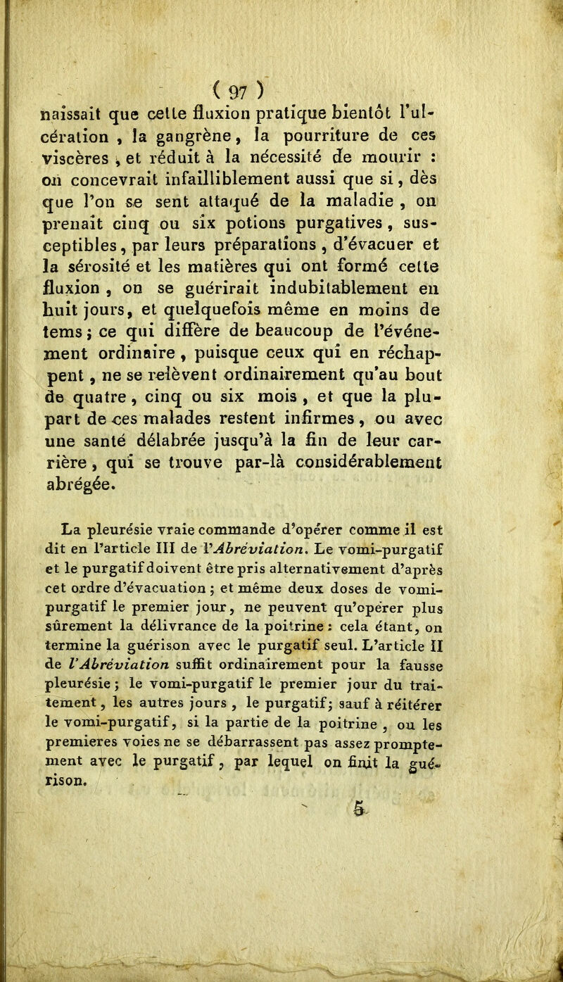 naissait que celle fluxion pratique bienlôt l’ul- céralion , la gangrène, la pourriture de ces viscères ^ et réduit à la nécessité de mourir : on concevrait infailliblement aussi que si, dès que l’on se sent attaqué de la maladie , on prenait cinq ou six potions purgatives, sus- ceptibles, par leurs préparations , d’évacuer et la sérosité et les matières qui ont formé celte fluxion , on se guérirait indubitablement en huit jours, et quelquefois même en moins de lems ; ce qui diffère de beaucoup de l’événe- ment ordinaire , puisque ceux qui en réchap- pent , ne se relèvent ordinairement qu’au bout de quatre, cinq ou six mois, et que la plu- part de ces malades restent infirmes, ou avec une santé délabrée jusqu’à la fin de leur car- rière , qui se trouve par-là considérablement abrégée. La pleurésie vraie commande d’opérer comme il est dit en rarticle III de VAbréviation, Le vomi-purgatif et le purgatif doivent être pris alternativement d’après cet ordre d’évacuation ; et même deux doses de vomi- purgatif le premier jour, ne peuvent qu’opérer plus sûrement la délivrance de la poitrine; cela étant, on termine la guérison avec le purgatif seul. L’article II de VAbréviation suffit ordinairement pour la fausse pleurésie ; le vomi-purgatif le premier jour du trai- tement, les autres jours , le purgatif; sauf à réitérer le vomi-purgatif, si la partie de la poitrine , ou les premières voies ne se débarrassent pas assez prompte- ment avec le purgatif, par lequel on finit la gué- rison.