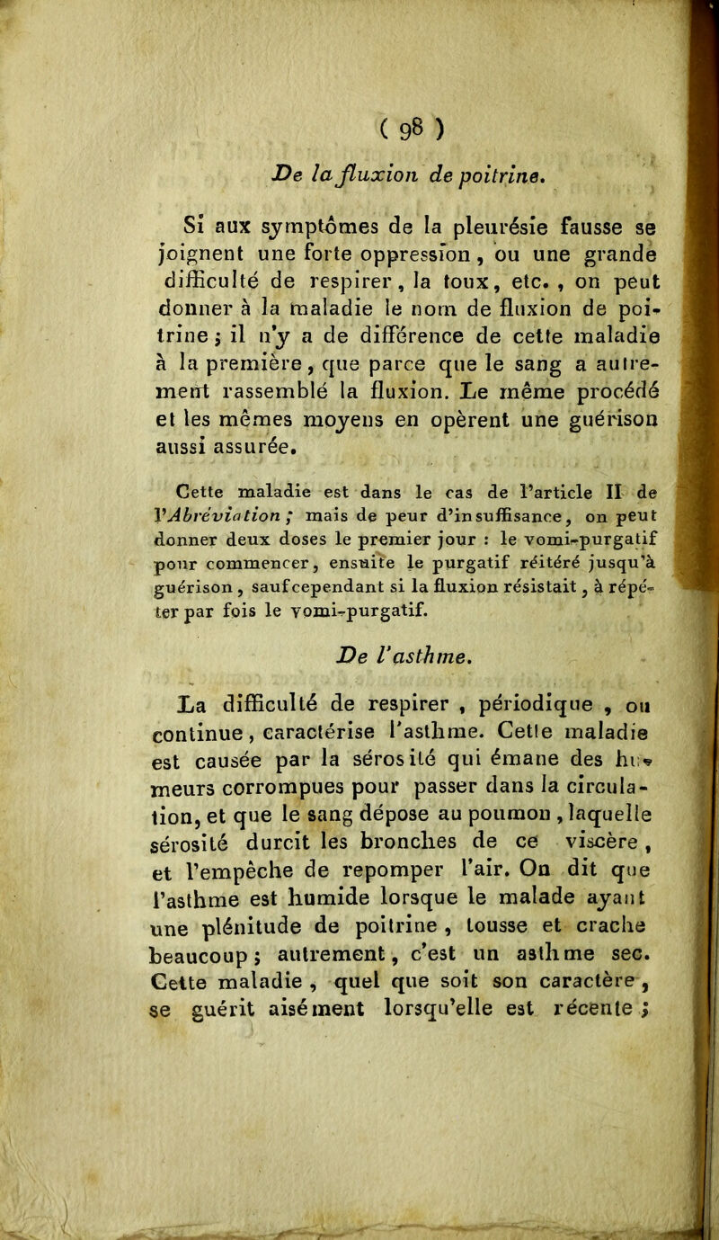 De lajluxioii de poitrine. Si aux symptômes de la pleurésie fausse se joignent une forte oppression, du une grande difEcuIté de respirer, la toux, etc. , on peut donner à la maladie le nom de fluxion de poi^ trine j il n y a de différence de celte maladie à la première, que parce que le sang a autre- ment rassemblé la fluxion. Le même procédé et les mêmes moyens en opèrent une guérison aussi assurée. Cette maladie est dans le cas de l’article II de VAbréviation ; mais de peur d’insuffisance, on peut donner deux doses le premier jour : le vomie-purgatif pour commencer, ensuite le purgatif réitéré jusqu’à guérison, sauf cependant si la fluxion résistait, à répé- ter par fois le vomi^purgatif. De rasthme. La difficulté de respirer , périodique , ou continue, caractérise Pastlime. Cetle maladie est causée par la sérosité qui émane des hi:'^ meurs corrompues pour passer dans la circula- tion, et que le sang dépose au poumon , laquelle sérosité durcit les bronches de ce viscère , et l’empêche de repomper l’air. On dit que l’asthme est humide lorsque le malade ayant une plénitude de poitrine , tousse et crache beaucoup; autrement, c’est un asthme sec. Geite maladie , quel que soit son caractère , se guérit aisément lorsqu’elle est récente ;