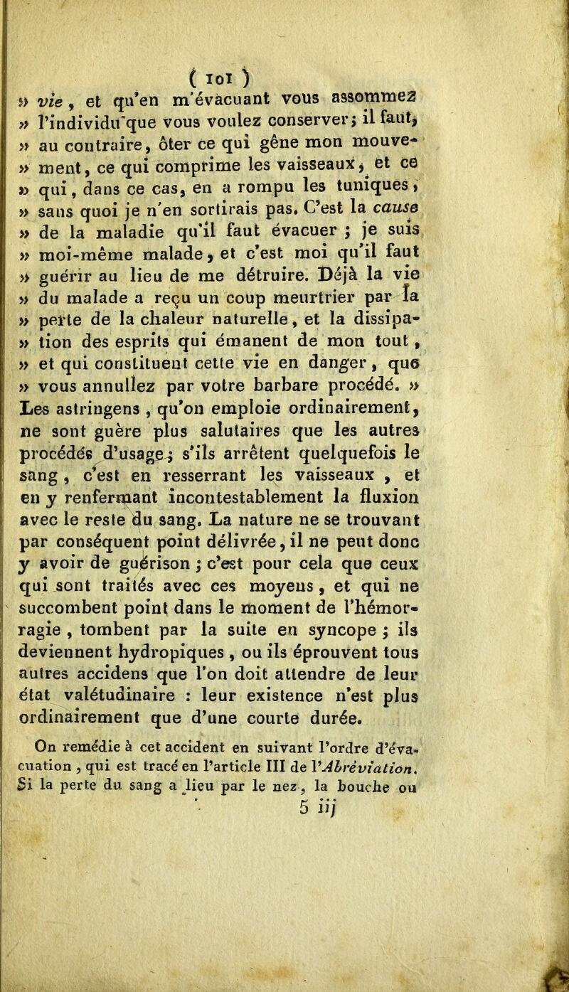 î> vie, et qu’en m’évacuant vous assommez y> l’individirque vous voulez conserver î il faut, » au contraire, ôter ce qui gêne mon mouve- » ment, ce qui comprime les vaisseaux^ et ce » qui, dans ce cas, en a rompu les tuniques» » sans quoi je n’en sortirais pas* C’est la cause » de la maladie qu'il faut évacuer ; je suis » moi-même malade, et c’est moi qu il faut » guérir au lieu de me détruire. Déjà la vie » du malade a reçu un coup meurtrier par la » perte de la chaleur naturelle, et la dissipa- » tion des esprits qui émanent de mon tout, » et qui constituent cette vie en danger, que » vous annuliez par votre barbare procédé. » Les astringens , qu’on emploie ordinairement, ne sont guère plus salutaires que les autres procédés d’usa^^ s’ils arrêtent quelquefois le sang, c’est en resserrant les vaisseaux , et en y renfermant incontestablement la fluxion avec le reste du sang, La nature ne se trouvant par conséquent point délivrée, il ne peut donc y avoir de guiferison i c’est pour cela que ceux qui sont traités avec ces moyens, et qui ne succombent point dans le moment de l’hémor- ragie , tombent par la suite en syncope ^ ils deviennent hydropiqiies , ou ils éprouvent tous autres accidens que l’on doit attendre de leur état valétudinaire : leur existence n’est plus ordinairement que d’une courte durée. On remédie à cet accident en suivant l’ordre d’éva- cuation , qui est tracé en l’article III de VAbréviation, Si la perte du sang a lieu par le nez, la bouche 5 iij ou