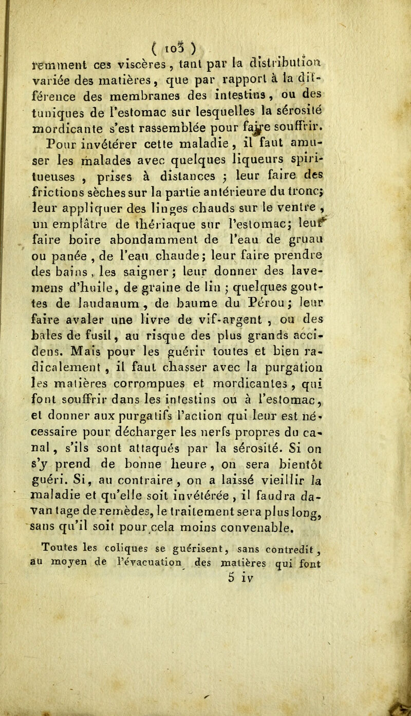 ( io5 ) _ ^ î'ëmment ces viscères, taal par la dîslributioii variée des matières, que par rapport à la dil- férence des membranes des intestins, ou des tuniques de l’estomac sur lesquelles la sérosité mordicante s’est rassemblée pour fa^e souffrir. Pour invétérer cette maladie, il faut amu- ser les malades avec quelques liqueurs spiri- tueuses , prises à distances ^ leur faire des frictions sèches sur la partie antérieure du troncj leur appliquer des linges chauds sur le ventre , un emplâtre de thériaque sur l’estomacj leuf^ faire boire abondamment de l’eau de gruau ou panée , de l’eau chaude; leur faire prendre des bains, les saigner; leur donner des lave- mens d’huile, de graine de lin ; quelques gout- tes de laudaMiim, de baume du Pérou; leur faire avaler une livre de vif-argent , ou des haies de fusil, au risque des plus grands accl- dens. Mais pour les guérir toutes et bien ra- dicalement , il faut chasser avec la purgation les matières corrompues et mordicantes , qui font souffrir dans les intestins ou à l’estomac, et donner aux purgatifs l’action qui leur est né- cessaire pour décharger les nerfs propres du ca- nal , s’ils sont attaqués par la sérosité. Si on s’j prend de bonne heure, on sera bientôt guéri. Si, au contraire , on a laissé vieillir la maladie et qu’elle soit invétérée , il faudra da- van tage de remèdes, le traitement sera plus long, sans qu’il soit pour cela moins convenable. Toutes les coliques se guérisent, sans contredit, au moyen de l’évacuation des matières qui font