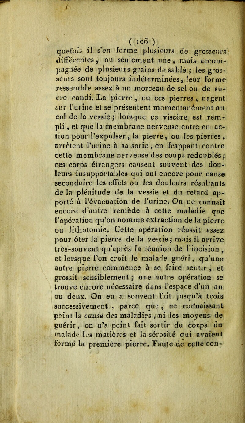 ( ^ quefoîs il s’en forme plusieurs de grosseurs différentes 5 ou seulement une, mais accom- pagnée de plusieurs grains de sablé ; les gros* seuls sont toujours indéterminéesj leur forme ressemble assez à un morceau de sel ou de su- cre candi. La pierre , ou ces pierres , nagent sur l’urine et se présentent momentanément au col de la vessie ; lorsque ce viscère est rem- pli , et que la membrane nerveuse entre en ac- tion pour Texpulser, la pierre, ou les pierres, arrêteut Turine à sa sorie, en frappant contre celte membrane nerveuse des coups redoublés; ces corps étrangers causent souvent des dou- leurs insupportables qui ont encore pour cause secondaire les effets ou les douleurs résultants de la plénitude de la vessie et du retard ap- porté à l’évacuation de l’urine. On ne connaît encore d’autre remède à cette maladie que l’opération qu’on nomme extraction de la pierre ou lilholomie. Cette opération réussit assez pour ôter la pierre de la vessie; mais il arrive très-souvent qu’après la réunion de l’incision , et lorsque l’on croit le malade guéri, qu’une autre pierre commence à se faire sentir , et grossit sensiblement; une autre opération se trouve encore nécessaire dans l’espace d’un an lou deux. On en a souvent fait jusqu’à trois successivement , parce que, ne corfnaissant point la cause des maladies ni les moj^ens de guérir, on n’a point fait sortir du corps du malade les matières et la sérosité qui avaient formé la première pierre. Faute de celte con-