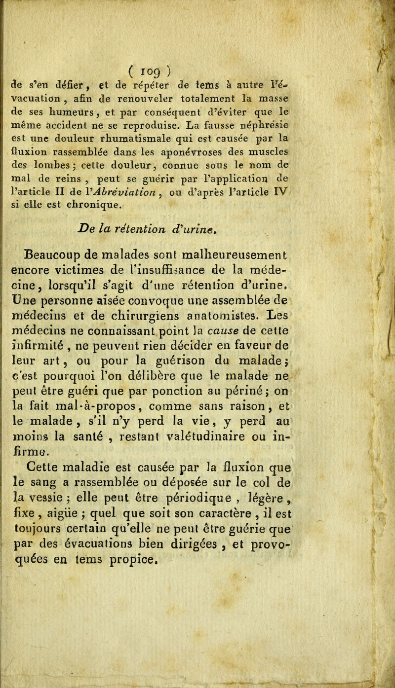 de s’en dëfier ^ et de répéter de lems à autre Fé-« vacuation, afin de renouveler totalement la masse de ses humeürs j et par conséquent d’éviter que le même accident ne se reproduise. La fausse néphrésie est une douleur rhumatismale qui est causée par la fluxion rassemblée dans les aponévroses des muscles des lombes; cette douleur, connue sous le nom de mal de reins , peut se guérir par l’application de l’article II de VAbréviation , ou d’après l’article IV si elle est chronique. De la rétention dourine. Beaucoup de malades sont malheureusemenfc encore victimes de l’insufiBsance de la méde- cine, lorsqu’il s’agit d'une rétention d’urine. Une personne aisée convoque une assemblée de médecins et de chirurgiens anatomistes. Les médecins ne connaissant point la cause de cette infirmité , ne peuvent rien décider en faveur de leur art, ou pour la guérison du malade ; c’est pourquoi l’on délibère que le malade ne peut être guéri que par ponction au périné; on la fait mal-à-propos, comme sans raison, et le malade , s'il n’y perd la vie, y perd au moins la santé , restant valétudinaire ou in- firme. Cette maladie est causée par la fluxion que le sang a rassemblée ou déposée sur le col de la vessie; elle peut être périodique , légère, fixe , aigiie ; quel que soit son caractère , il est toujours certain qu’elle ne peut être guérie que par des évacuations bien dirigées , et provo- quées en tems propice.