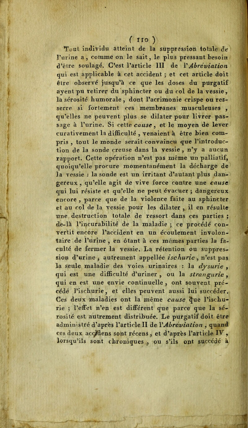 Tout individu atteint de la suppression totale de Turine a, comme on le sait, le plus pressant besoin d’être Soulagé. C’est l’article III de VAhréviation qui est applicable à cet accident ; et cet article doit être observé jusqu’à ce que les doses du purgatif ayent pu retirer du sphincter ou du col de la vessie, la sérosité humorale , dont l’acrimonie crispe ou res- serre si fortement ces membranes musculeuses , qu’elles ne peuvent plus se dilater pour livrer pas- sage à l’urine. Si cette cause, et le moyen de lever curativemént la difficulté , venaient à être bien com- pris , tout le monde serait convaincu que l’introduc- tion de la sonde creuse dans la vessie, n’y a aucun rapport. Cette opération n’est pas même un palliatif, quoiqu’elle procure momentanément la décharge de la vessie ; la sonde est un irritant d’autant plus dan- gereux , qu’elle agit de vive force contre une cause qui lui résiste et qu’elle ne peut évacuer ; dangereux encore , parce que de la violence faite au sphincter et au col de la vessie pour les dilater , il en résulte une destruction totale de ressort dans ces parties ; de-là l’incurabilité de la maladie ; ce procédé con- vertit encore l’accident en un écoulement involon- taire de l’urine , en ôtant à ces mêmes parties la fa- culté de fermer la vessie. La rétention ou suppres- sion d’urine, autrement appellée , n’est pas la seule maladie des voies urinaires : la dysurie , qui est une difficulté d’uriner , ou la strangurie, qui en est une envie continuelle , ont souvent pré- cédé l’ischurie, et elles peuvent aussi lui succéder. Ces deux maladies ont la même cause ^ue l’ischu- rie ; l’effet n’en est différent que parce que la sé- rosité est autrement distribuée. Le purgatif doit être administré d’après Tarticle II de VAbréviation , quand ces deux acc^dens sont récens, et d’après l’article IV^, lorsqu’ils sont chroniques pu s’ils ont succédé à