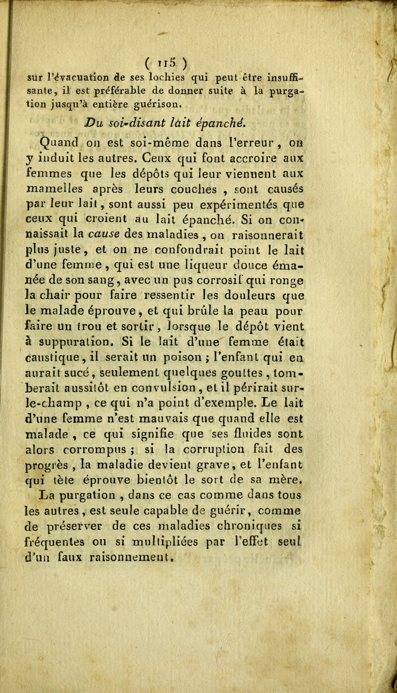 sur l’évacuation de ses lochies qui peut être insuffi- sante, il est préférable de donner suite à la purga- tion jusqu’à entière guérison. Du soi-disant lait épanché» Quand on est soi-même dans Terreur, on y induit les autres. Ceux qui font accroire aux femmes que les dépôts qui leur viennent aux mamelles après leurs couches , sont causés par leur lait, sont aussi peu expérimentés que ceux qui croient au lait épanché. Si on con- naissait la cause des maladies , on raisonnerait plus juste, et on ne confondrait point le lait d’une femme, qui est une liqueur douce éma- née de son sang, avec un pus corrosif qui ronge la chair pour faire ressentir les douleurs que le malade éprouve, et qui brûle la peau pour faire un trou et sortir, lorsque le dépôt vient à suppuration. Si le lait d’une femme était caustique, il serait un poison j Tenfant qui eu aurait sucé, seulement quelques gouttes, tom- berait aussitôt en convulsion , et il périrait sur- le-champ , ce qui n’a point d’exemple. Le lait d’une femme n’est mauvais que quand elle est malade , ce qui signifie que ses fluides sont alors corrompus ; si la corruption fait des progrès , la maladie devient grave, et l’enfant qui tète éprouve bientôt le sort de sa mère. La purgation , dans ce cas comme dans tous les autres , est seule capable de guérir, comme de préserver de ces maladies chroniques si fréquentes ou si multipliées par l’effet seul d’un faux raisonnement.