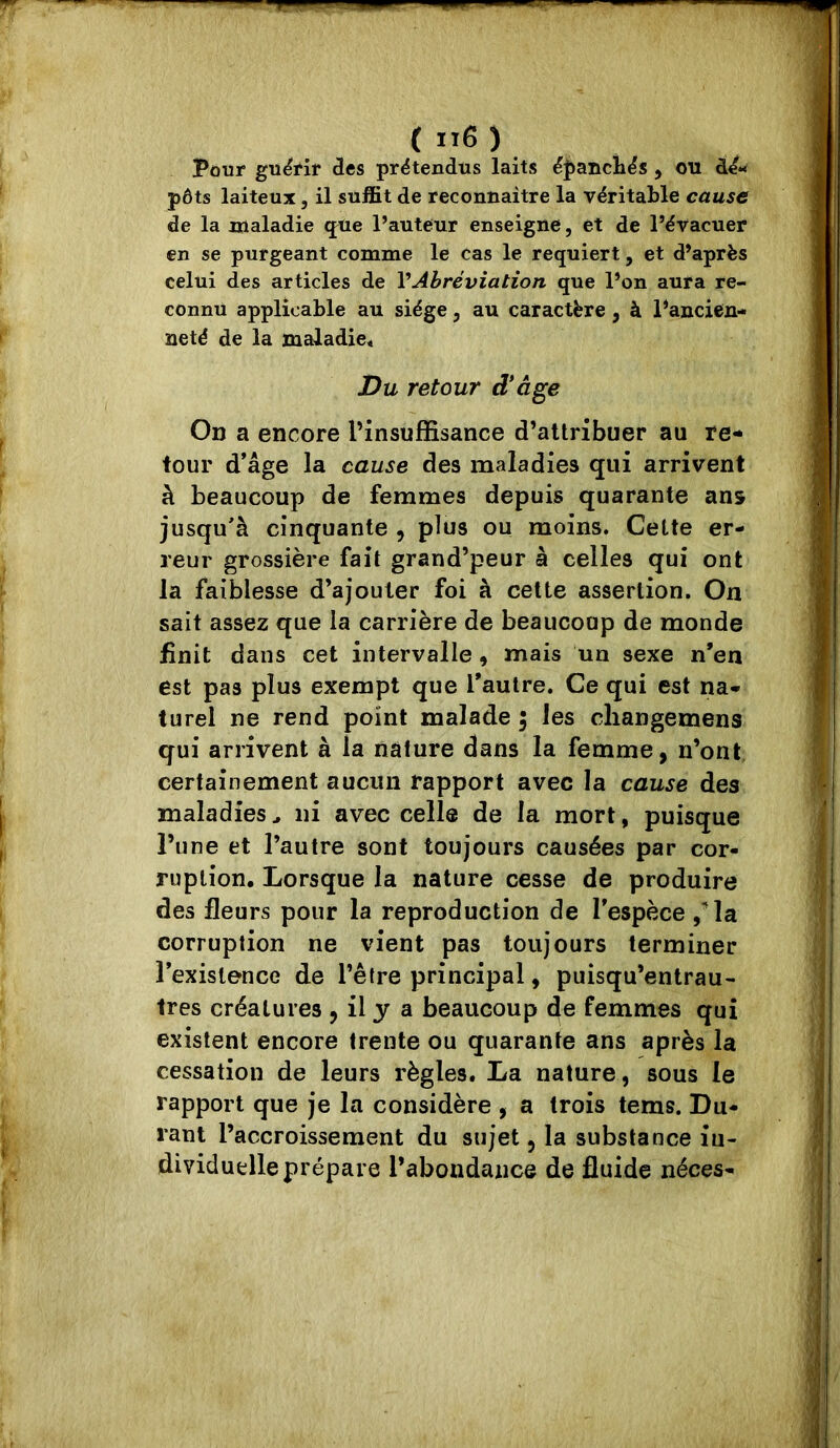 Pour guërir des prëtendtis laits ëpancliës , ou dé- pôts laiteux, il suffit de reconnaitre la véritable cause de la «laladie <jue l’auteur enseigne, et de l’évacuer en se purgeant comme le cas le requiert, et d’après celui des articles de VAbréviation que l’on aura re- connu applicable au siège, au caractère, à Pancien- neté de la maladie* Du retour d*âge Oi) a encore PinsuflBsance d’attribuer au re- tour d’âge la cause des maladies qui arrivent à beaucoup de femmes depuis quarante ans jusqu'à cinquante , plus ou moins. Celte er- reur grossière fait grand’peur à celles qui ont la faiblesse d’ajouter foi à cette assertion. On sait assez que la carrière de beaucoup de monde finit dans cet intervalle, mais un sexe n’en est pas plus exempt que l’autre. Ce qui est na- turel ne rend point malade ; les cliangemens qui arrivent à la nature dans la femme, n’ont certainement aucun rapport avec la cause des maladies ^ ni avec celle de la mort, puisque l’une et l’autre sont toujours causées par cor- ruption. Lorsque la nature cesse de produire des fleurs pour la reproduction de l’espèce / la corruption ne vient pas toujours terminer l’existence de l’être principal, puisqu’entrau- très créatures , il y a beaucoup 4e femmes qui existent encore trente ou quarante ans après la cessation de leurs règles. La nature, sous le rapport que je la considère , a trois tems. Du- rant l’accroissement du sujet, la substance iu- dividuelle prépare l’abondance de fluide néces-