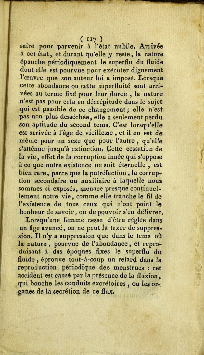 ( II? ) saîre pour parvenir à l'état nubile. Arrivée à cet état, et durant qu’elle y reste, la nature épanche périodiquement le superflu du fluide dont elle est pourvue pour exécuter dignement l’œuvre que son auteur lui a imposé. Lorsque cette abondance ou cette superfluité sont arri- vées au terme fixé^pour leur durée , la nature n’est pas pour cela en décrépitude dans le sujet qui est passible de ce changement ; elle n'est pas non plus desséchée, elle a seulement perdu ison aptitude du second tems. C’est lorsqu’elle est arrivée à l’âge de vieillesse , et il en est de même pour un sexe que pour l’autre, qu’elle s’atténue jusqu’à extinction.. Cette cessation de la vie, effet de la corruption innée qui s’oppose à ce que notre existence ne soit éternelle , est bien rare, parce que la putréfaction , la corrup^ tion secondaire ou auxiliaire à laquelle nous sommes si exposés, menace presque continuel- lement notre vie, comme elle tranche le fil de rexîstence de tous ceux qui n’ont point le bonheur de savoir, ou de pouvoir s’en délivrer. Lorsqu’une femme cesse d’être réglée dans un âge avancé, on ne peut la taxer de suppres- sion. Il n’y a suppression que dans le tems où la nature , pourvue de l’abondance, et repro- duisant à des époques flxes le superflu du fluide, éprouve tout-à-coup un retard dans la reproduction périodique des menstrues i cet accident est causé par la présence de la fluxion, qui boüche les conduits excrétoires , ou les ori^'. ganes de la secrétion de ce flux.