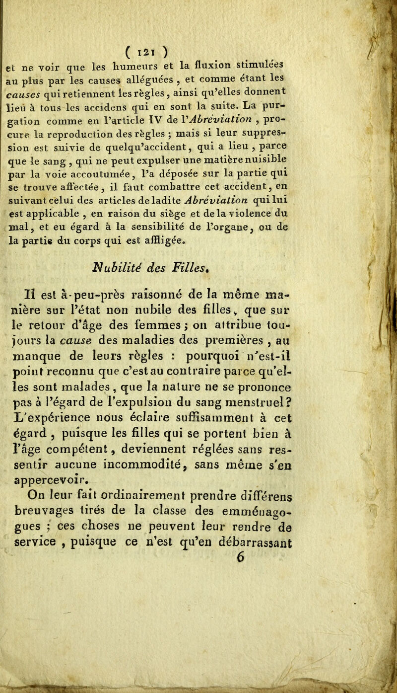 et ne voir que les humeurs et la fluxion stimulées au plus par les causes alléguées , et comme étant les causes qui retiennent les règles, ainsi qu’elles donnent lieu à tous les accidens qui en sont la suite. La pur- gation comme en l’article IV de VAbréviation , pro- cure la reproduction des règles ; mais si leur suppres- sion est suivie de quelqu’accident, qui a lieu , parce que le sang , qui ne peut expulser une matière nuisible par la voie accoutumée, l’a déposée sur la partie qui se trouve affectée, il faut combattre cet accident, en suivant celui des ^t\.ïc\e& àe\B.àx\.Q Abréviation qui lui est applicable , en raison du siège et de la violence du mal, et eu égard à la sensibilité de l’organe, ou de la partie du corps qui est affligée^ Nubilité des Filles. Il est à-peu-près raisonné de la même ma- nière sur l’état non nubile des filles^ que sur le retour d’âge des femmes j on attribue tou- jours la cause des maladies des premières , au manque de leurs règles : pourquoi n^est-il point reconnu que c’est au contraire parce qu’el- les sont malades , que la nature ne se prononce pas à l’égard de l’expulsion du sang menstruel? L'expérience nôus éclaire suffisamment à cet égard , puisque les filles qui se portent bien à l’age compétent, deviennent réglées sans res- sentir aucune incommodité, sans même s'en appercevoir. On leur fait ordinairement prendre différens breuvages tirés de la classe des emmétiago- gues ces choses ne peuvent leur rendre de service , puisque ce n’est qu’en débarrassant