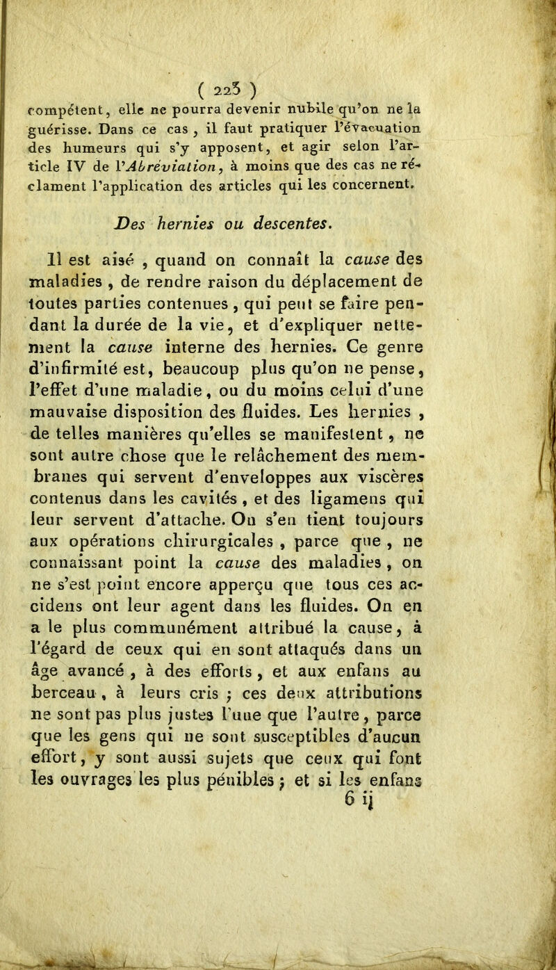 ( 225 ) compétent, elle ne pourra devenir nubile qu’on ne la guérisse. Dans ce cas , il faut pratiquer l’évacuation des humeurs qui s’y apposent, et agir selon l’ar- ticle IV de VAbréviation, à moins que des cas ne ré- clament l’application des articles qui les concernent. Des hernies ou descentes. 11 est aisé , quand on connaît la cause des maladies , de rendre raison du déplacement de toutes parties contenues , qui peut se faire pen- dant la durée de la vie, et d'expliquer nette- ment la cause interne des hernies. Ce genre d’infirmité est, beaucoup plus qu’on ne pense, l’effet d’une maladie, ou du moins celui d’une mauvaise disposition des fluides. Les hernies , de telles manières qu’elles se manifestent, ne sont autre chose que le relâchement des mem- branes qui servent d'enveloppes aux viscères contenus dans les cavités, et des ligamens qui leur servent d’attache. On s’en tient toujours aux opérations chirurgicales , parce que , ne connaissant point la cause des maladies , on ne s’est point encore apperçu que tous ces ac- cidens ont leur agent dans les fluides. On en a le plus communément attribué la cause, à l’égard de ceux qui en sont attaqués dans un âge avancé , à des efforts , et aux enfans au berceau , à leurs cris ; ces deux attributions ne sont pas plus justes l’une que l’autre, parce que les gens qui ne sont susceptibles d’aucun effort, y sont aussi sujets que ceux qui font les ouvrages les plus pénibles j et si les enfans