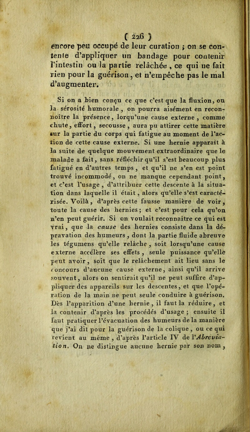 encore peu occupé de leur curation ; on se con- îenfe d’appliquer un bandage pour contenir l’intestin ou la partie relâchée , ce qui ne fait rien pour la guérison, et n’empêche pas le mal d’augmenter. Si on a bien conçu ce que c’est que la fluxion, ou la sérosité humorale , on pourra aisément en recon- noître la présence, lorqu’une cause externe , comme chute, effort, secousse , aura pu attirer cette matière «ur la partie du corps qui fatigue au moment de l’ac- tion de cette cause externe. Si une hernie apparaît à la suite de quelque mouvement extraordinaire que le malade a fait, sans réfléchir qu’il s’est beaucoup plus fatigué en d’autres temps , et qu’il ne s’en est point trouvé incommodé, on ne manque cependant point, et c’est l’usage , d’attribuer cette descente à la situa- tion dans laquelle il était , alors qu’elle s’est caracté- risée. Voilà, d’après celte fausse manière de voir, toute la cause des hernies ; et c’est pour cela qu’on n’en peut guérir. Si on voulait reconnaître ce qui est vrai, que la cause des hernies consiste dans la dé- pravation des humeurs , dont la partie fluide abreuve les tégumens qu’elle relâche , soit lorsqu’une cause externe accélère ses effets , seule puissance qu’elle peut avoir, soit que le relâchement ait lieu sans le concours d’aucune cause externe, ainsi qu’il arrive souvent, alors on sentirait qu’il ne peut suffire d’ap- pliquer des appareils sur les descentes, et que l’opé- ration de la main ne peut seule conduire à guérison. Dès l’apparition d’une hernie , il faut la réduire, et la contenir d’après les procédés d’usage ; ensuite il faut pratiquer l’évacuation des humeurs de la manière que j’ai dit pour la guérison de la colique, ou ce qui revient au même , d’après l’article IV de VAbrevia- tion. On ne distingue aucune hernie par son nom,