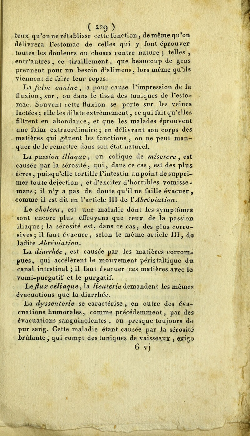 ( 259 ) . teux qu’on ne rétablisse cette fonction, de même qu’on délivrera l’estomac de celles qui y font éprouver toutes les douleurs ou choses contre nature ; telles , entr’autres , ce tiraillement, que beaucoup de gens prennent pour un besoin d’alimens, lors même qu'ils viennent de faire leur repas. La faim canine ^ a pour cause l’impression de la fluxion, sur, ou dans le tissu des tuniques de l’esto- mac. Souvent cette fluxion se porte sur les veines lactées ; elle les dilate extrêmement, ce qui fait qu’elles filtrent en abondance, et que les malades éprouvent une faim extraordinaire ; en délivrant son corps des matières qui gênent les fonctions , on ne peut man- quer de le remettre dans son état naturel. La passion iliaque, ou colique de miserere , est causée par la sérosité, qui, dans ce cas , est des plus âcres, puisqu’elle tortille l’intestin au point de suppri- mer toute déjection , et d’exciter d’horribles vomisse- mens ; il n’y a pas de doute qu’il ne faille évacuer , comme il est dit en l’article III de VAbréviation. Le choiera, est une maladie dont les symptômes sont encore plus effrayans que ceux de la passion iliaque; la sérosité est, dans ce cas, des plus corro- sives; il faut évacuer, selon le même article III, ds ladite Abréviation. La diarrhée , est causée par les matières corrom- pues, qui accélèrent le mouvement péristaltique du canal intestinal ; il faut évacuer ces matières avec le vomi-purgatif et le purgatif. Le flux céliaque, la lieutérie demandent les mêmes évacuations que la diarrhée. La dyssenterie se caractérise , en outre des éva- cuations humorales, comme précédemment, par des évacuations sanguinolentes , ou presque toujours de pur sang. Cette maladie étant causée par la sérosité brûlante, qui rompt des tuniques de vaisseaux , exigo