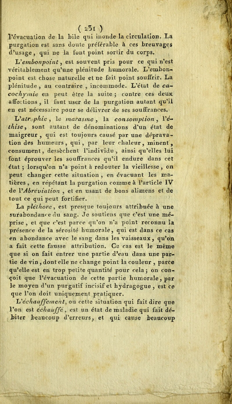 ï’évacualion de la bile qui inonde la circulation. La purgation est sans doute préférable à ces breuvages d’usage, qui ne la font point sortir du corps. 'L'’embonpoint ^ est souvent pris pour ce qui n’est véritablement qu’une plénitude Immorale. L’embon- point est chose naturelle et ne fait point souffrir. La plénitude , au contraire , incommode. L’état de ca- cochyinie en peut être la suite ; contre ces deux affections , il faut user de la purgation autant qu’il en ipst nécessaire pour se délivrer de ses souffrances. ïjatr>sphie, le marasme , la consomption^ l’e- thise, sont autant de dénominations d’un état de maigreur , qui est toujours causé par une déprava- tion des humeurs, qui, par leur chaleur, minent, consument, dessèchent l’individu , ainsi qu’elles lui font éprouver les souffrances qu’il endure dans cet état ; lorsqu’on n’a point à redouter la vieillesse, on peut changer cette situation , en évacuant les ma- tières , en répétant la purgation comme à l’article IV de VAbréviation , et en usant de bons alimens et de tout ce qui peut fortifier. La pléthore^ est presque toujours attribuée à une surabondance du sang. Je soutiens que c’est une mé- prise , et que c’est parce qu’on n'a point reconnu la présence de la sérosité humorale, qui est dans ce cas en abondance avec le sang dans les vaisseaux , qu’on a fait cette fausse attribution. Ce cas est le même que si on fait entrer une partie d’eau dans une par- tie de vin , dont elle ne change point la couleur , parce qu’elle est en trop petite quantité pour cela j on con- çoit que l’évacuation de cette partie humorale, par le moyen d’un purgatif incisif et hydragogue , est ce que l’on doit uniquement pratiquer. Réchauffement^ ou cette situation qui fait dire que l’on est échauffé^ est un état de maladie qui fait dé- biter beaucoup d’erreurs, et qui cause beaucoup