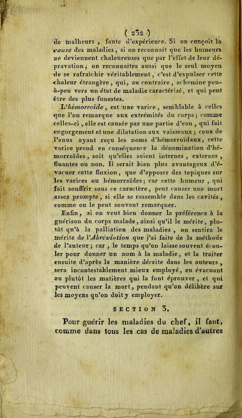 île tnailleurs , faute J’expérience. Si ou conçoit la cause des maladies, si on reconnaît que les humeurs ne deviennent chaleureuses que par l’effet de leur dé- pravation , on reconnaîtra aussi que le seul moyen de se rafraîchir véritablement, c’est d’expulser cette chaleur étrangère, qui, au contraire, achemine peu- à-peu Vers un état de maladie caractérisé, et qui peut être des plus funestes. Tu hémorroïde, est une varice , semblable â celles que l’on remarque aux extrémités du corps j comme celles-ci , elle est causée par une partie d’eau , qui fait engorgement et une dilatation aux vaisseaux j ceux de l’anus ayant reçu les noms d’hémorroïdaux, cette varice prend en conséquence la dénomination d’hé- morroïdes , soit qu’elles soient internes , externes , fluantes ou non. Il serait bien plus avantageux d’é- vacuer cette fluxion, que d’apposer des topiques sur les varices ou hémorroïdes ; car cette humeur , qui fait souffrir sous ce caractère, peut causer une mort assez prompte, si elle se rassemble dans les cavités , comme on le peut souvent remarquer. Enfin , si on veut bien donner la préférence â la guérison du corps malade, ainsi qu’il le mérite, plu- tôt qu’à la palliation des maladies , on sentira le mérite de VAbréviation que j’ai faite de la méthode de l’auteur ; car , le temps qu’on laisse souvent écou- ler pour donner un nom à la maladie, et la traiter ensuite d’après la manière décrite dans les auteurs , sera incontestablement mieux employé, en évacuant au plutôt les matières qui la font éprouver , et qui peuvent causer la mort, pendant qu’on délibère sur les moyens qu’on doit y employer. SECTION 5, Pour guérir les maladies du chef, il faut, comme dans tous les cas de maladies d’autres