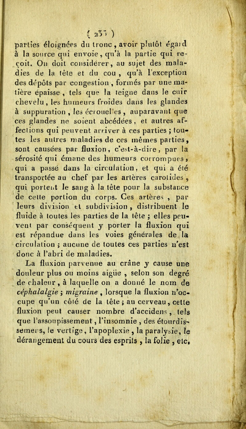 ( 25') ) parties éloignées du tronc , avoir plutôt égard à la source qui envoie, qu'à la partie qui re- çoit. On doit considérer, au sujet des mala- dies de la tête et du cou , qu’à l’exception des dépôts par congestion , formés par une ma- tière épaisse , tels cjue la teigne dans le cuir chevelu, les humeurs froides dans les glandes à suppuration , les écrouehes , auparavant que ces glandes ne soient abcédées , et autres af- fections qui peuvent arriver à ces parties ; tou- tes les autres maladies de ces mêmes parties, sont causées par fluxion, c*est-à-dire , par la sérosité qui émane des humeurs corrompues» qui a passé dans la circulation, et qui a été transportée au chef par les artères carotides , qui porteiit le sang à la tête pour la substance de celle portion du corps. Ces artères , par leurs division et subdivision , distribuent le fluide à toutes les parties de la tête ; elles peu- vent par conséquent y porter la fluxion qui est répandue dans les voies générales de la circulation ; aucune de toutes ces parties ii'est donc à l’abri de maladies. La fluxion parvenue au crâne y cause une douleur plus ou moins aigue , selon son degré de chaleur, à laquelle on a donné le nom de céphalalgie ; migraine , lorsque la fluxion n’oc- cupe qu’un côté de la tête j au cerveau, celle fluxion peut causer nombre d’accidens, tels que l’assoupissement, l’insomnie , des étourdis- semens, le vertige, l’apoplexie , la paralysie, le dérangement du cours des esprits , la folie , etc,