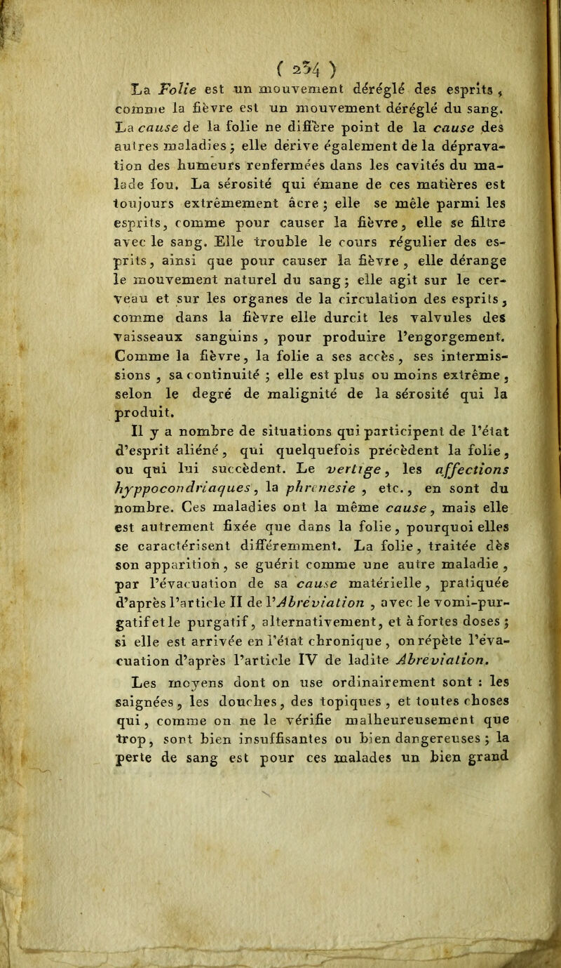 ( 2^4 ) La Folie est un mouvement déréglé des esprits , comme la fièvre est un mouvement déréglé du sang. Jjdi cause de la folie ne difi'ère point de la cause des autres maladies j elle dérive également dé la déprava* tion des humeurs renfermées dans les cavités du ma- lade fou. La sérosité qui émane de ces matières est toujours extrêmement âcre 5 elle se mêle parmi les esprits, comme pour causer la fièvre, elle se filtre avec le sang. Elle trouble le cours régulier des es- prits, ainsi que pour causer la fièvre, elle dérange le mouvement naturel du sang ; elle agit sur le cer- veau et sur les organes de la circulation des esprits , comme dans la fièvre elle durcit les valvules des vaisseaux sanguins , pour produire Pengorgement. Comme la fièvre, la folie a ses accès, ses intermis- sions , sa continuité ; elle est plus ou moins extrême , selon le degré de malignité de la sérosité qui la produit. Il y a nombre de situations qui participent de l’état d’esprit aliéné, qui quelquefois précèdent la folie, ou qui lui succèdent. Le 'vertige, les affections hyppocondriaques, la phrcnesie , etc., en sont du nombre. Ces maladies ont la même cause, mais elle est autrement fixée que dans la folie, pourquoi elles se caractérisent différemment. La folie, traitée dès son apparition, se guérit comme une autre maladie, par l’évacuation de sa cause matérielle, pratiquée d’après l’article II de VAbréviation , avec le vomi-pur- gatif et le purgatif, alternativement, et à fortes doses; si elle est arrivée en l’état chronique, on répète l’éva- cuation d’après l’article IV de ladite Abréviation. Les moyens dont on use ordinairement sont : les saignées, les douches, des topiques, et toutes choses qui , comme on ne le vérifie malheureusement que trop, sont bien insuffisantes ou bien dangereuses ; la perte de sang est pour ces malades un bien grand