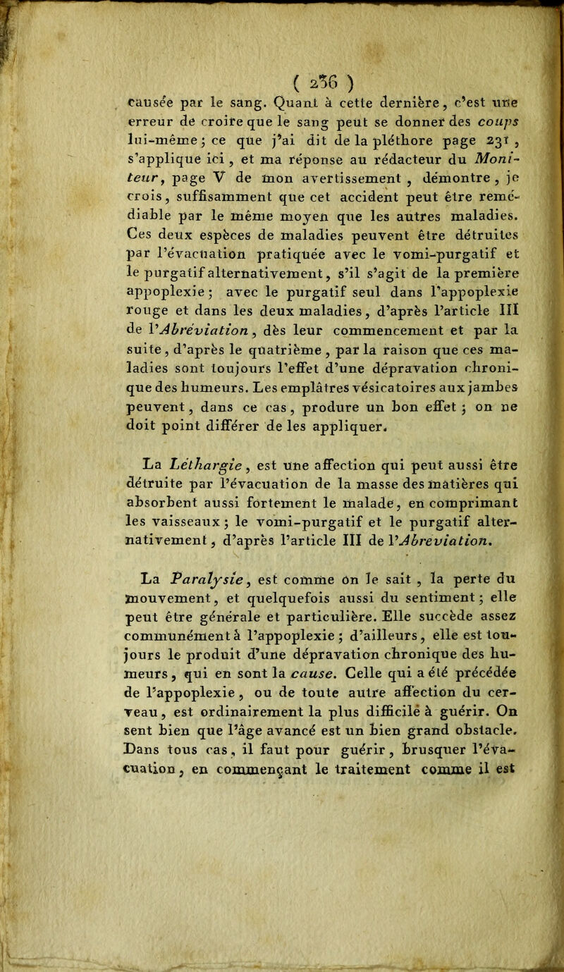 causée par le sang. Quan_t à cette dernière, c’est une erreur de croire que le sang peut se donner des coups lui-^même J ce que j’ai dit de la pléthore page 231, s’applique ici , et ma réponse au rédacteur du Moni- teur ^ page V de mon avertissement, démontre, je crois, suffisamment que cet accident peut être remé- diable par le même moyen que les autres maladies. Ces deux espèces de maladies peuvent être détruites par l’évacuation pratiquée avec le vomi-purgatif et le purgatif alternativement, s’il s’agit de la première appoplexie* avec le purgatif seul dans l’appoplexie rouge et dans les deux maladies, d’après l’article III de VAbréviation, dès leur commencement et par la suite, d’après le quatrième, parla raison que ces ma- ladies sont toujours l’effet d’une dépravation chroni- que des humeurs. Les emplâtres vésicatoires aux jamhes peuvent, dans ce cas, produre un bon effet j on ne doit point différer de les appliquer. La Léthargie, est une affection qui peut aussi être détruite par l’évacuation de la masse des matières qui absorbent aussi fortement le malade, en comprimant les vaisseaux ; le vomi-purgatif et le purgatif alter- nativement, d’après l’article III à,<èVAbréviation, La Paralysie, est comme ôn le sait , la perte du mouvement, et quelquefois aussi du sentiment; elle peut être générale et particulière. Elle succède assez communémentâ l’appoplexie; d’ailleurs, elle est tou- jours le produit d’une dépravation chronique des hu- meurs, qui en sont la cause. Celle qui a été précédée de l’appoplexie , ou de toute autre affection du cer- Teau, est ordinairement la plus difficile à guérir. On sent bien que l’âge avancé est un bien grand obstacle. Dans tous cas, il faut pour guérir, Brusquer l’éva- cuation , en coirunençant le traitement comme il est