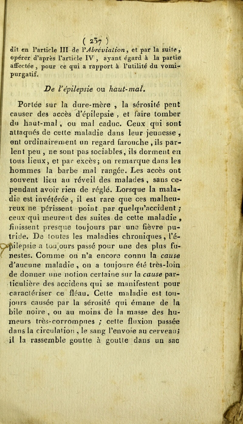 opérer d’après l'article IV , ayant égard à la partie affectée , pour ce qui a rapport à l’utilité du vomi- purgatif. ' De répilepsie ou Tiaut~maU Portée sur la dure-mère , la sérosité peut ! causer des accès d’épilepsie , et faire tomber I du haut-mal , ou mal caduc. Ceux qui sont attaqués de cette maladie dans leur jeunesse , ont ordinairement un regard farouche , ils par- I lent peu , ne sont pas sociables, ils dorment en tous lieux, et par excès; on remarque dans les hommes la barbe mal rangée. Les accès ont souvent lieu au réveil des malades , sans ce- pendant avoir rien de réglé. Lorsque la mala- die est invétérée , il est rare que ces malheu- reux ne périssent point par quelqtï’accïdenî ; ceux qui meurent des suites de cette maladie , finissent presque toujours par une fièvre pu- tride. De toutes les maladies chroniques, l’é- Ç>|)iiepsie a tou’ours passé pour une des plus fu- ^ nestes. Comme on n’a encore connu la cause d’aucune maladie , on a toiijoure été très-loin de donner une notion certaine sur la cause par- ticulière des accidens qui se manifestent pour caractériser ce fléau. Celle maladie est tou- jours causée par la sérosité qui émane de la bile noire , ou au moins de la masse des hu- meurs très-rorrompues ; cette fluxion passée dans la circulation , le sang l’envoie au cerveaiil il la rassemble goutte à goutte dans un sac