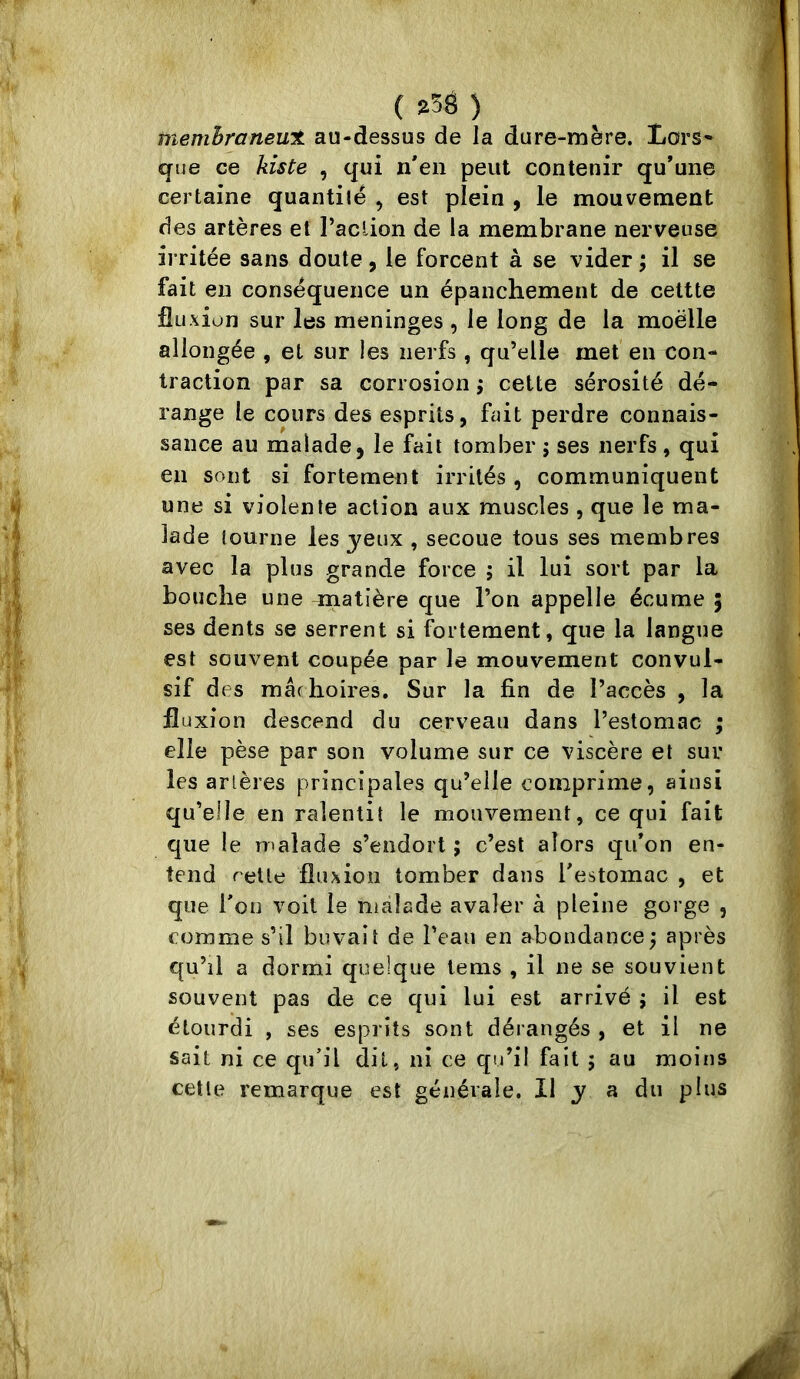 membraneux au-dessus de la dure-mère. Lors» que ce Aiste , qui n'en peut contenir qu’une certaine quantité , est plein , le mouvement des artères et l’aclion de la membrane nerveuse irritée sans doute, le forcent à se vider; il se fait en conséquence un épanchement de cettte fluxion sur les méningés , le long de la moëlle allongée , et sur les nerfs, qu’elle met en con- traction par sa corrosion ; cette sérosité dé- range le cours des esprits, fait perdre connais- sance au malade, le fait tomber ; ses nerfs, qui en sont si fortement irrités , communiquent une si violente action aux muscles , que le ma- lade tourne les jeux , secoue tous ses membres avec la plus grande force ; il lui sort par la bouche une matière que l’on appelle écume ; ses dents se serrent si fortement, que la langue est souvent coupée par le mouvement convul- sif des mâchoires. Sur la fin de l’accès , la fluxion descend du cerveau dans l’estomac ; elle pèse par son volume sur ce viscère et sur les artères principales qu’elle comprime, ainsi qu’elle en ralentit le mouvement, ce qui fait que le malade s’endort ; c’est alors qu’on en- tend retle fluxion tomber dans l'estomac , et que l'on voit le malade avaler à pleine gorge , comme s’il buvait de l’eau en abondance; après qu’il a dormi quelque lems , il ne se souvient souvent pas de ce qui lui est arrivé ; il est étourdi , ses esprits sont dérangés , et il ne sait ni ce qu'il dit, ni ce qu’il fait ; au moins cette remarque est générale. Il j a du plus