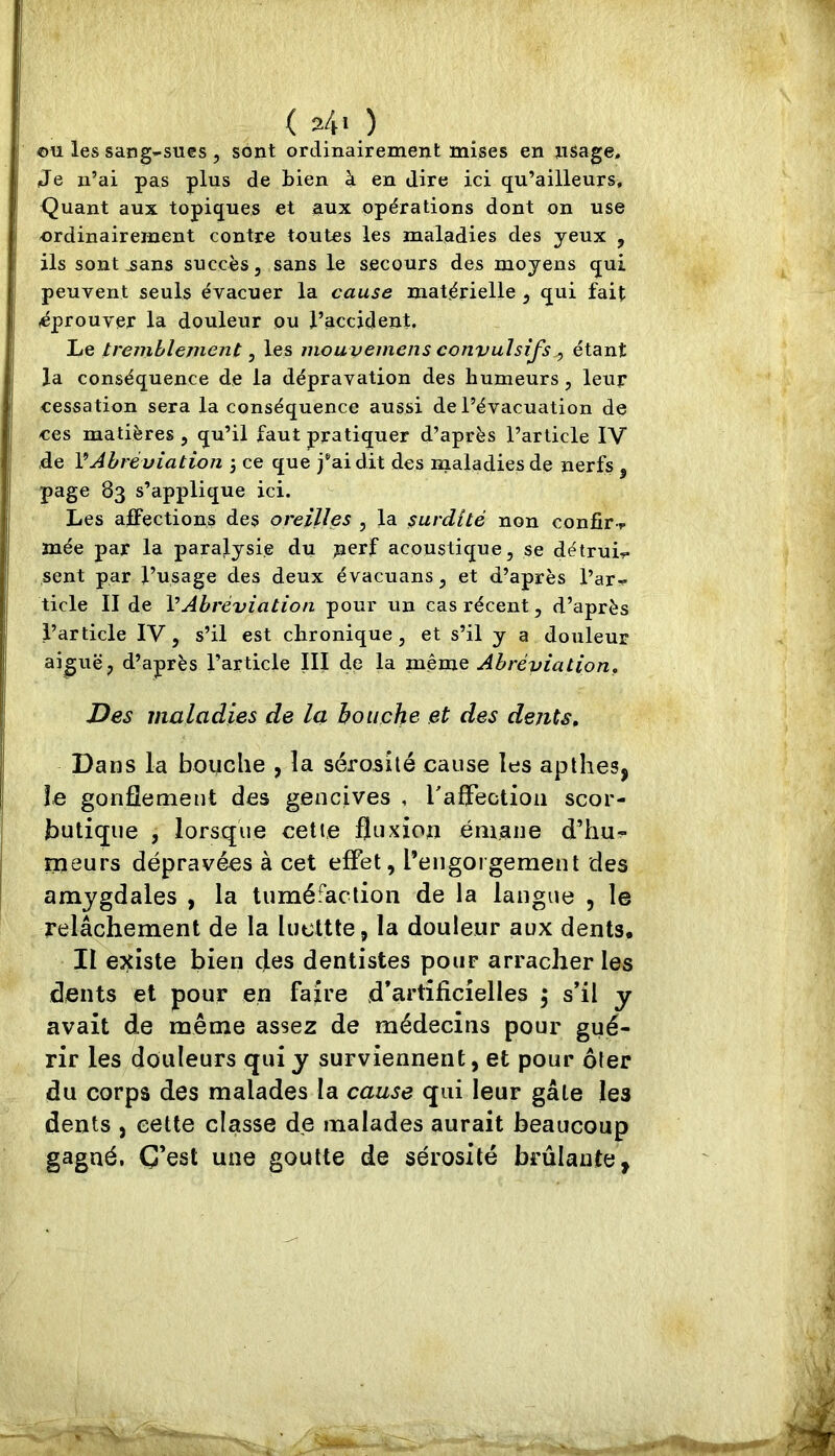 ( s4i ) ©U les sang-sues , sont ordinairement mises en nSage. Je n’ai pas plus de bien à en dire ici qu’ailleurs. Quant aux topiques et aux opérations dont on use ordinairement contre toutes les maladies des yeux , ils sont^ans succès, sans le secours des moyens qui peuvent seuls évacuer la cause matérielle , qui fait éprouver la douleur ou l’accident. Le tremblement, les mouvemens convulsifs^ étant la conséquence de la dépravation des humeurs, leur cessation sera la conséquence aussi de l’évacuation de ces matières , qu’il faut pratiquer d’après l’article IV de VAbréviation 3 ce que j’ai dit des maladies de nerfs , page 83 s’applique ici. Les affections des oreilles , la $urdité non confir-f mée par la paralysie du nerf acoustique, se détruis sent par l’usage des deux évacuons, et d’après l’ar^ ticle II de VAbréviation pour un cas récent, d’après l’article IV, s’il est chronique, et s’il y a douleur aiguë, d’après l’article III de la même Abréviation. Des maladies de la bouche et des dents. Dans la bouche , la sérosité cause les apthes, le gonflement des gencives , ralFectioa scor- butique , lorsque cette fluxion émane d’hu^ meurs dépravées à cet effet, l’engorgement des amygdales , la tuméfaction de la langue , le relâchement de la lucttte, la douleur aux dents. II e^tiste bien des dentistes pour arracher les dents et pour en faire d’artificielles 3 s’il y avait de même assez de médecins pour gué- rir les douleurs qui y surviennent, et pour oter du corps des malades la cause qui leur gâte les dents , cette classe de malades aurait beaucoup gagné. C’est une goutte de sérosité brûlante,