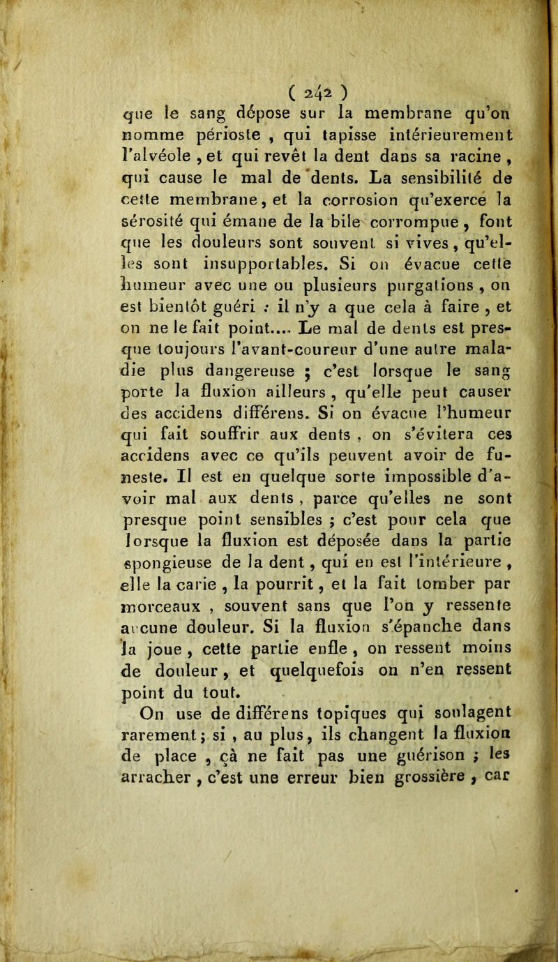 ( 24= ) que le sang dépose sur la membrane qu’on nomme périoste , qui tapisse intérieurement l'alvéole , et qui revêt la dent dans sa racine , qui cause le mal de dents. La sensibilité de celte membrane, et la corrosion qu’exerce la sérosité qui émane de la bile^ corrompue , font que les douleurs sont souvent si vives, qu’el- les sont insupportables. Si ou évacue cetlé liiimeur avec une ou plusieurs purgations , on est bientôt guéri ; il n’y a que cela à faire , et on ne le fait point.... Le mal de dents est pres- que toujours l’avant-coureur d'une autre mala- die plus dangereuse 5 c’est lorsque le sang porte la fluxion ailleurs , qu'elle peut causer des accidens differens. Si on évacue l’humeur qui fait souffrir aux dents , on s'évitera ces accidens avec ce qu’ils peuvent avoir de fu- neste. Il est en quelque sorte impossible d'a- voir mal aux dents , parce qu’elles ne sont presque point sensibles ; c’est pour cela que lorsque la fluxion est déposée dans la partie spongieuse de la dent, qui en est l’intérieure , elle la carie , la pourrît, et la fait tomber par morceaux , souvent sans que l’on y ressente ai’cune douleur. Si la fluxion s'épanche dans la joue , celte partie enfle , on ressent moins de douleur, et quelquefois on n’en ressent point du tout. On use de differens topiques qui soulagent rarement; si , au plus, ils changent la fluxion de place , çà ne fait pas une guérison ; les arracher , c’est une erreur bien grossière , car