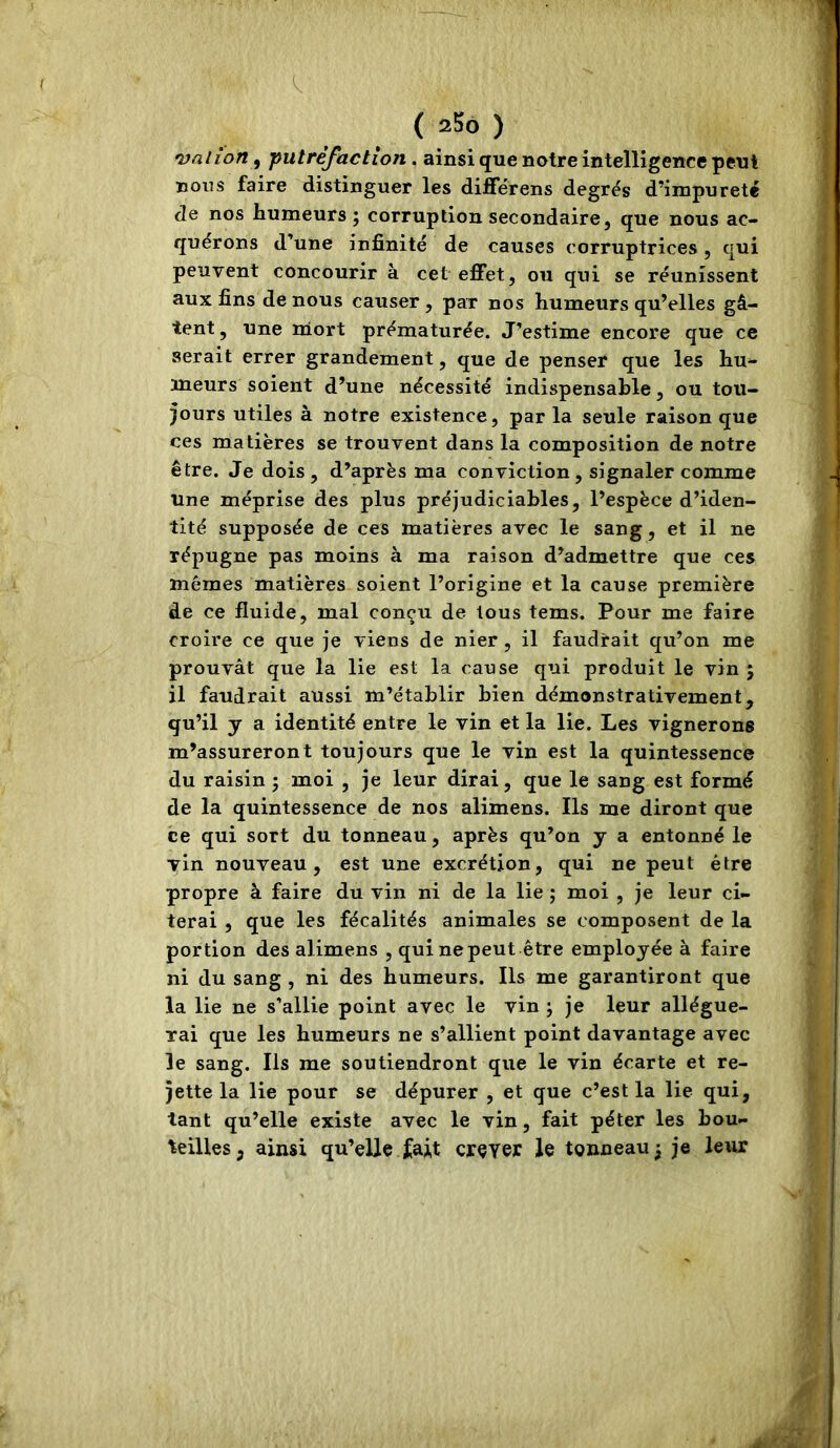 •vaiion, putréfaction. ainsi que notre intelligence peut nous faire distinguer les differens degrés d’impureté de nos humeurs ; corruption secondaire, que nous ac- quérons d’une infinité de causes corruptrices , qui peuvent concourir à cet effet, ou qui se réunissent aux fins de nous causer, par nos humeurs qu’elles gâ- tent , une mort prématurée. J’estime encore que ce serait errer grandement, que de penser que les hu- meurs soient d’une nécessité indispensable, ou tou- jours utiles à notre existence, parla seule raison que ces matières se trouvent dans la composition de notre être. Je dois, d’après ma conviction, signaler comme Une méprise des plus préjudiciables, l’espèce d’iden- tité supposée de ces matières avec le sang, et il ne répugne pas moins à ma raison d’admettre que ces mêmes matières soient l’origine et la cause première de ce fluide, mal conçu de tous tems. Pour me faire croire ce que je viens de nier, il faudrait qu’on me prouvât que la lie est la cause qui produit le vin ; il faudrait aussi m’établir bien démonstrativement, qu’il y a identité entre le vin et la lie. Les vignerons m’assureront toujours que le vin est la quintessence du raisin ; moi , je leur dirai, que le sang est formé de la quintessence de nos alimens. Ils me diront que ce qui sort du tonneau, après qu’on y a entonné le vin nouveau, est une excrétion, qui ne peut être propre à faire du vin ni de la lie ; moi , je leur ci- terai , que les fécalités animales se composent de la portion des alimens , qui ne peut être employée à faire ni du sang , ni des humeurs. Ils me garantiront que la lie ne s’allie point avec le vin j je leur allégue- rai que les humeurs ne s’allient point davantage avec le sang. Ils me soutiendront que le vin écarte et re- jette la lie pour se dépurer , et que c’est la lie qui, tant qu’elle existe avec le vin, fait péter les bou- teilles, ainsi qu’elle cjrçyer le tonneau 5 je leur