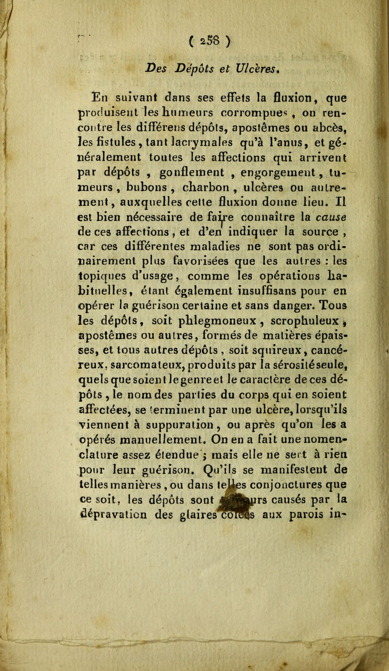 Des Dépôts et Ulcères* En suivant dans ses effets la fluxion, que produisent les humeurs corrompues , on ren- contre les différens dépôts, apostêmes ou abcès, les fistules, tant lacrjmales qu’à l’anus, et gé- néralement toutes les affections qui arrivent par dépôts , gonflement , engorgement, tu- meurs , bubons , charbon , ulcères ou autre- ment, auxquelles celle fluxion donne lieu. Il est bien nécessaire de faÿe connaître la cause de ces affections , et d’en indiquer la source , car ces différentes maladies ne sont pas ordi- nairement plus favorisées que les autres : les topiques d’usage, comme les opérations ha- bituelles, étant également insuffisans pour en opérer la guérison certaine et sans danger. Tous les dépôts, soit phlegmoneux , scrophuleux ^ apostêmes ou autres, formés de matières épais- ses, et tous autres dépôts , soit squireux, cancé- reux, sarcomateux, produits par la sérosiléseule, quels que soient le genre et le caractère de ces dé- pôts , le nom des parties du corps qui en soient affectées, se terminent par une ulcère, lorsqu’ils viennent à suppuration, ou après qu’on lésa opérés manuellement. On en a fait une nomen- clature assez étendue ; mais elle ne sert à rien pour leur guérison. Qu’ils se manifestent de telles manières, ou dans tej^s conjonctures que ce soit, les dépôts sont jH^prs causés par la dépravation des glaires^oi^s aux parois in-