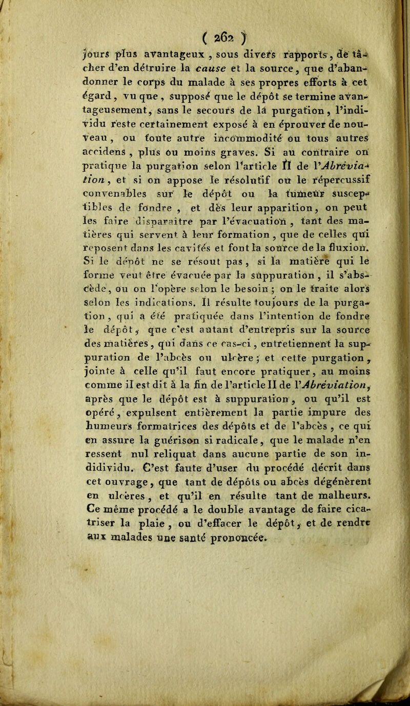 )ùùtS jyïas avantageux , sous diveïs rapports, de tâ- cher d’en détruire la cause et la source, que d’aban- donner le corps du malade à ses propres efforts à cet égard, vu que , supposé que le dépôt Se termine avan- tageusement, sans le secours de lâ purgation, l’indi- vidu reste certainement exposé à en éprouver de nou- veau , ou toute autre incommodité Ou tous autres accidens , plus ou moins graves. Si au contraire ori pratique la purgation selon l’article de VAbrévia-* tîon, et si on appose le résolutif où le répercussif convenables sur le dépôr ou la t'ümeùr suscep-* tibles de fondre , et dés leur apparition, on peut les faire disparaître par l’évacuatioU , tant des ma- tières qui servent à leur formation , que de celles qui reposent clans les cavités et font la source delà fluxion. Si le denôt ne se résout pas , si la matière qui le forme veut être évacuée par la suppuration, il s’abs-^ Cède, ou on l’opère selon le besoin ; on le traite alors selon les indications. Il résulte toujours de la purga- tion , cjui a été pratiquée dans l’intention de fondre le dépôt,- que c'est autant d’entrepris sur la source des matières, qui dans ce cas-ci, entretiennent la sup- puration de l’abcès on ulcère ; et cette purgation , jointe à celle qu’il faut encore pratiquer, au moins comme il est dit â la fin de l’article II de VAbréviation^ après que le dépôt est à suppuration , ou qu’il est opéré, expulsent entièrement la partie impure des humeurs formatrices des dépôts et de l’abcès , ce qui en assure la guériso-n si radicale, que le malade n’en ressent nul reliquat dans aucune partie de son in- didividu. C’est faute d’user du procédé décrit dans cet ouvrage, que tant de dépôts ou abcès dégénèrent en ulcères , et qu’il en résulte tant de malheurs. Ce même procédé a le double avantage de faire cica- triser la plaie, ou d’effacer le dépôt, et de rendre aux malades une santé prononcée»