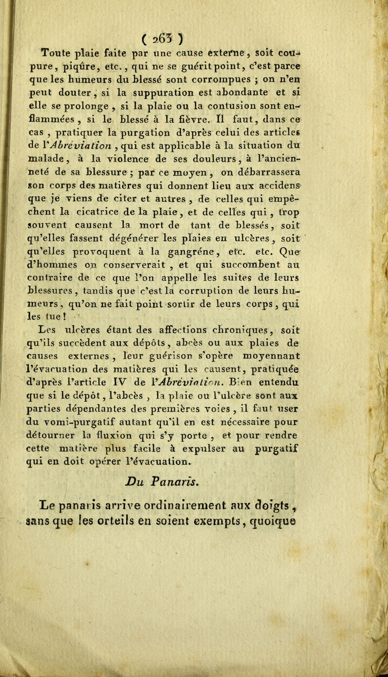 ( 265 ) Toute plaie faite par tine cause éxtefne, soit coil-i pure, piqûre, etc., qui ne se guérit point, c’est parce que les humeurs du hlessé sont corrompues ; on n’en peut douter, si la suppuration est abondante et si elle se prolonge , si la plaie ou la contusion sont en-^ flammées, si le blessé â la fiëvre. Il faut, dans ce cas , pratiquer la purgation d’après celui des articles de VAbréviation , qui est applicable à la situation du malade, à la violence de ses douleurs, à l’ancien- neté de sa blessure ; par ce moyen, on débarrassera son corps des matières qui donnent lieu aux accidens^ que je viens de citer et autres , de celles qui empê- chent la cicatrice de la plaie, et de celles qui , trop souvent causent la mort de tant de blessés, soit qu’elles fassent dégénérer les plaies en ulcères , soit qu’elles provoquent à la gangrène, etc. etc. Que d’hommes on conserverait , et qui succombent au contraire de ce que l’on appelle les suites de leurs blessures, tandis que c’est la corruption de leurs hu- meurs, qu’on ne fait point sortir de leurs corps, qui les tue ! Les ulcères étant des affections chroniques, soit qu’ils succèdent aux dépôts, abcès ou aux plaies de causes externes , leur guérison s’opère moyennant l’évacuation des matières qui les causent, pratiquée d’après l’article IV de VAbréviation, B‘en entendu que si le dépôt, l’abcès , la plaie ou l’ulcère sont aux parties dépendantes des premières voies , il faut user du vomi-purgatif autant qu’il en est nécessaire pour détourner la fluxion qui s’y porte , et pour rendre cette matière plus facile à expulser au purgatif qui en doit opérer l’évacuation. Du Panaris, Le panaris arrive ordinairement aux doigts , sans que les orteils en soient exempts, quoique À