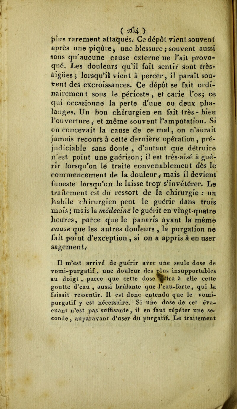 ( ^4 > plus rarement attaqués. Ce dépôt vient souvent après une piqûre, une blessure ; souvent auss^i sans qu^aucune cause externe ne Tait provo- qtié. Les douleurs qu’il fait sentir sont frès- àigües ; lorsqu’il vient à percer , il paraît sou- t-ent des excroissances. Ce dépôt se fait ordi- nairement sous le périoste, et carie l’os; ce qui occasionne la perte d'une ou deux pha- langes. Un bon chirurgien en fait très - bien rouverture, et meme souvent l’amputation. Si on concevait la cause de ce mal, on n’aurait jamais recours à cette dernière opération, pré- judiciable sans doute , d’autant que détruire n’est point une guérison; il est très-aisé à gué- rir lorsqu’on I^é traite convenablement dès le commencement de la douleur, mais il devient funeste lorsqu’on le laisse trop s’invétérer. Le traitement est du ressort de la chirurgie .* un habile chirurgien peut le guérir dans trois mois ; maïs la médecine le guérit en vingt-quatre heures, parce que le panaris ayant là même cause que les autres douleurs , la purgation ne fait point d’exception , si on a appris à en user sagement^ Il m’est arrivé de guérir avec une seule dose de vomi-purgatif, une douleur des ^us insupportables au doigt , parce que cette dose^^ira à elle cette goutte d’eau , aussi brûlante que l’eau-forte, qui la faisait ressentir. Il est donc entendu que le vomi- purgatif y est nécessaire. Si une dose de cet éva- cuant n’est pas suffisante, il en fàut répéter une se- conde, auparavant d’user du purgatiL Le traitement