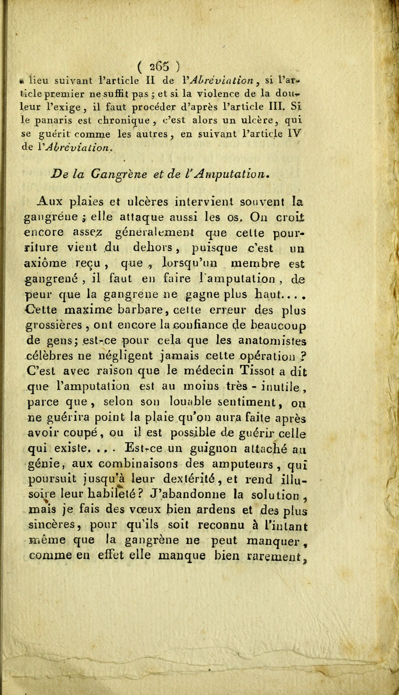 a lieu suivant l’article II de VAbréviation, si l’ar- ticle premier ne suffit pas ; et si la violence de la douf leur l’exige, il faut procéder d’après l’article III. Si le panaris est chroni(jue , c’est alors un ulcère, qui se guérit comme les autres, en suivant l’article IV de VAbréviation. De la Gangrené et de VAmputation» Aux plaies et ulcères intervient souvent la gangrène ; elle attaque aussi les os. On croiÿ encore asse^ généralement que celte pour- riture vient du dehors, puisque c’est un axiome reçu , que , lorsqu’un menibre est gangrené , il faut en faire rampulation , de peur que la gangrené ne gagne plus haut... , •Gette maxime barbare, celte erreur des plus grossières , ont encore la confiance (Je beaucoup de gens; est-ce pour cela que les anatomistes célèbres ne négligent jamais celte opération ? C’est avec raison que le médecin Tissot a dit que l’amputation est au moins très - inutile , parce que, selon son louable sentiment, on ne guérira point la plaie qu’on aura faite après avoir coupé, ou il est possible de guérir celle qui existe. ., . Estrce un guignon attaché au génie, aux combinaisons des amputeurs , qui poursuit iusquu leur dextérité, et rend illu- soire leur habileté? J’abandonne la solution, mais je fais des vœux bien ardens et des plus sincères, pour qu’ils soit reconnu à i’inlant même que la gangrène ne peut manquer, comme en effet elle manque bien rarement^