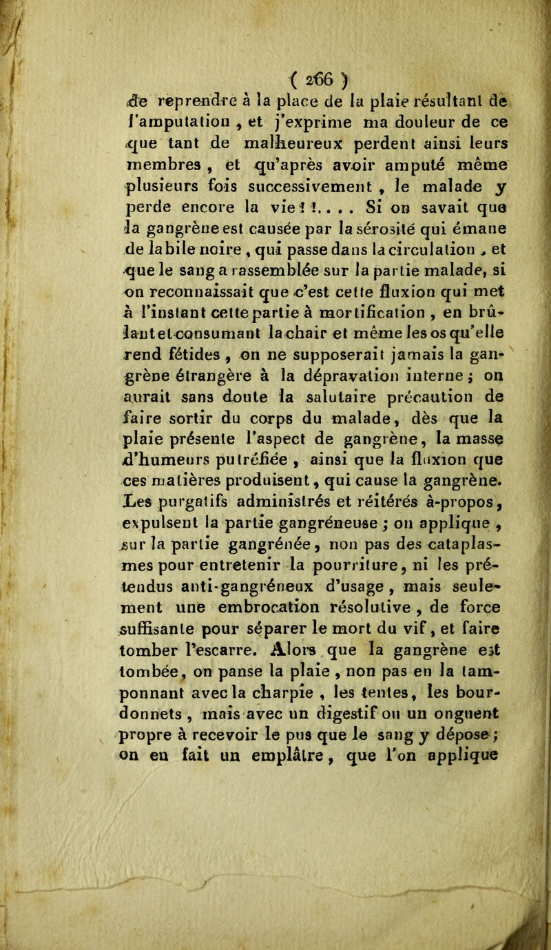 i<3e reprendre à îa place de la plaie résuîtanl de l’amputation , et j’exprime ma douleur de ce <que tant de malheureux perdent ainsi leurs membres , et qu’après aveir amputé même plusieurs fois successivement , le malade y perde encore la viei l., , , Si on savait que ia gangrène est causée par la sérosité qui émane de labile noire , qui passe dans la circulation ^ et que le sang a rassemblée sur la partie malade, si on reconnaissait que o’est cette fluxion qui met à rinstant cette partie à mortification , en bru* îant et consumant lachair et même les os qu’elle rend fétides , on ne supposerait jamais la gan- grène étrangère à la dépravation interne j on aurait sans doute la salutaire précaution de faire sortir du corps du malade, dès que la plaie présente Taspect de gangrène, la masse d’humeurs putréfiée , ainsi que la fluxion que ces matières produisent, qui cause la gangrène, lies purgatifs administrés et réitérés à-propos, expulsent la partie gangréneuse ; on applique , sur la partie gangrénée, non pas des cataplas- mes pour entretenir la pourriture, ni les pré- tendus anti-gangréneux d’usage , mais seule* ment une embrocation résolutive , de force suffisante pour séparer le mort du vif, et faire tomber l’escarre. Alors,que la gangrène est tombée, on panse la plaie , non pas en la tam- ponnant avec la charpie , les tentes, les bour- donnets , mais avec un digestif ou un onguent propre à recevoir le pus que le sang y dépose; on en fait un emplâtre, que Ton applique