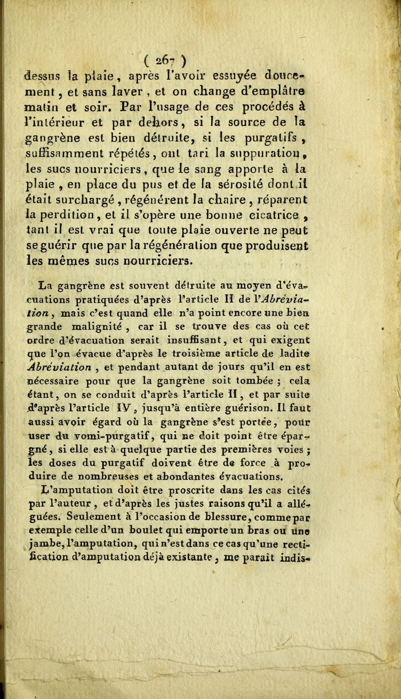 ( *67 ) dessiivS îa plaie, après l’avoir essuyée douce» ment, et sans laver , et on change d'emplâtre matin et soir. Par l’usage de ces procédés à Tinlérieur et par dehors, si la source de la gangrène est bien détruite, si les purgatifs , suffisamment répétés, ont tari la suppuration, les sucs nourriciers, que le sang apporte à la plaie , en place du pus et de la sérosité dont il était surchargé , régénèrent la chaire , réparent la perdition, et il s’opère une bonne cicatrice , tant il est vrai que toute plaie ouverte ne peut se guérir que par la régénération que produisent les mêmes sucs nourriciers. La gangrène est souvent détruite au moyen d'éva*- ouations pratiquées d’après l’article II de VAbrévia-^ lion , mais c’est quand elle n’a point encore une bien grande malignité , car il se trouve des cas où cet ordre d’évacuation serait insuffisant, et qui exigent que l’on évacue d'après le troisième article de ladite Abréviation , et pendant autant de jours qu’il en est nécessaire pour que la gangrène soit tombée ; cela étant, on se conduit d’après l’article il, et par suite .d’après l’article IV, jusqu’à entière guérison. Il faut aussi avoir égard où la gangrène s’est portée, poür user du vomi-purgatif, qui ne doit point être épar-r gné, si elle est à quelque partie des premières voies ; les doses du purgatif doivent être de force à proit duire de nombreuses et abondantes évacuations. L’amputation doit être proscrite dans les cas cités par l’auteur, et d’après les justes raisons qu’il a allé-» guées. Seulement à l’occasion de blessure, comme par exemple celle d’un boulet qui emporte un bras ou üne jambe, l’amputation, qui n’est dans ce cas qu’une recti- fication d’amputation déjà existante , me parait indis»