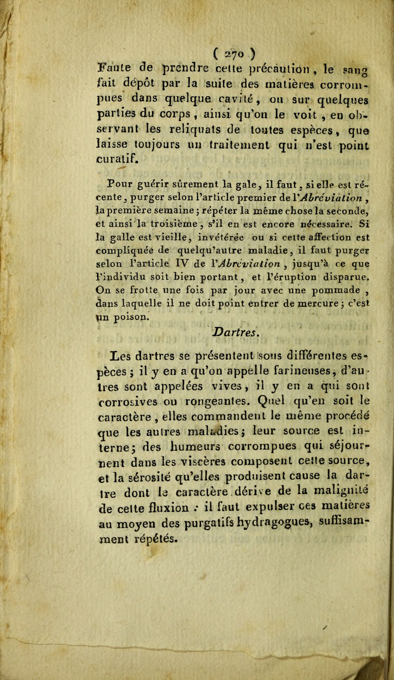 Faute de prendre celte précaution , le sang fait dépôt par la suite des matières corrom- pues dans quelque cavité, ou sur quelques parties du corps , ainsi qu’on le voit , en ob- servant les reliquats de toutes espèces, que laisse toujours un traitement qui n’est point curatif. Pour guérir sûrement la gale, il faut, si elle est ré- cente , purger selon l’article premier de VAbréviation , fa première semaine ; répé ter la même chose la seconde, et ainsi'la troisièïne, s’il en est encore nécessaire. Si la galle est vieille, invétérée ou si celte affection est compliquée de quelqu’aulre maladie, il faut purger selon l’article IV de VAbréviation , jusqu’à ce que l’individu soit bien portant, et l’éruption disparue. On se frotte une fois par jour avec une pommade , dans laquelle il ne doit point entrer de mercure ; c’est |in poison. Dartres. Les dartres se présentent sons différentes es- pèces ; il y en a qu’on appelle farineuses, d’au- 1res sont appelées vives, il y en a qui sont corrosives ou rongeantes. Quel qu’en soit le caractère , elles commandent le même procédé que les autres maladies j leur source est in- terne; des humeurs corrompues qui séjour- nent dans les viscères composent cette source, et la sérosité qu’elles produisent cause la dar- tre dont le caractère dérive de la malignité de celte fluxion .* il faut expulser ces madères au moyen des purgatifs hydragogues, suffisam* ment répétés. ✓ M