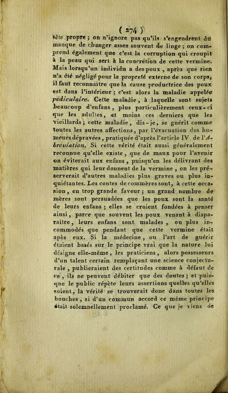 te.propre ; on n’ignore pas qu’ils s’engendrënt dtl manque de changer assez souvent de linge; on com- prend également que c’est la corruption qui croupit à la peau qui sert à la concrétion de cette vermine. Mais lorsqu’un individu a des poux , après que rien n’a été négligé pour la propreté externe de son corps, il faut reconnaître que la cause productrice des poux est dans l’intérieur ; c’est alors la maladie appelée jfédiculaîre. Cette maladie , à laquelle sont sujets beaucoup d’enfans , plus particulièrement ceux-ci que les adultes, et moins ces derniers que les vieillards cette maladie, dis-je, se guérit comme toutes les autres affections, par l’évacuation des hu- meurs dépravées, pratiquée d’après l’article IV hréviation. Si cette vérité était aussi généralement reconnue qu’elle existe , que de maux pour l’avenir on éviterait aux enfans , puisqu’en les délivrant des matières qui leur donnent de la vermine , on les pré- serverait d’autres maladies plus graves ou plus in- quiétantes. Les contes de commères sont, à cette occa- sion , en trop grande faveur ; un grand nombre de mères sont persuadées que les poux sont la santé de leurs enfans ; elles se croient fondées à penser ainsi, parce que souvent les poux venant à dispa- raître , leurs enfans sont malades , ou plus in-r commodés que pendant que cette vermine était apès eux. Si la médecine , ou l’art de guérir étaient basés sur le principe vrai que la nature lui désigne elle-même , les praticiens , alors possesseurs ' d’un talent certain remplaçant une science conjectu- rale , publieraient des certitudes comme à défaut de ce , ils ne peuvent débiter que des doutes ; et puis- que le public répète leurs assertions quelles qu’elles “Soient, la vérité se trouverait donc dans toutes les bouches , si d’un commun accord ce même principe était solemnellement proclamé. Ce que je viens de