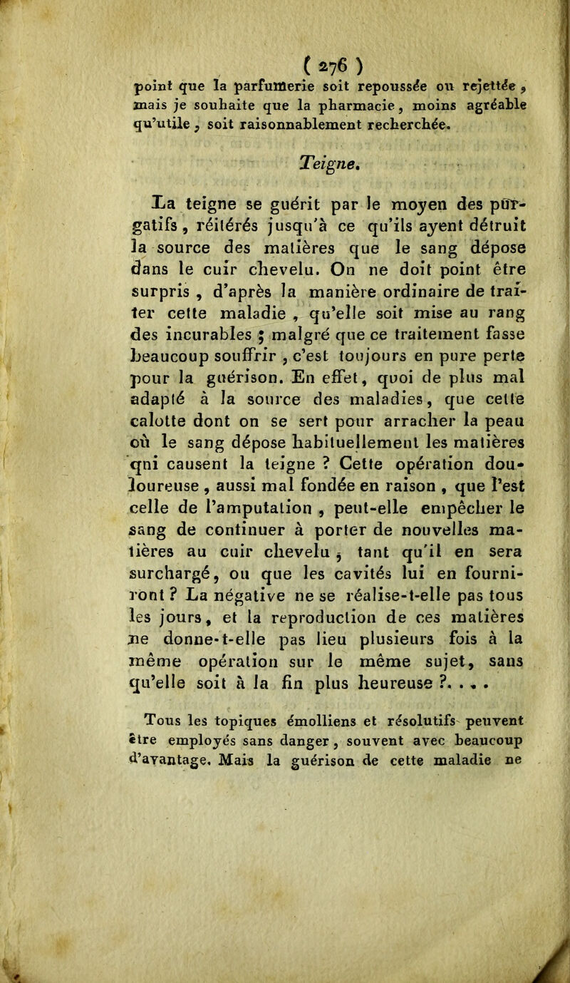 point que la parfumerie soit repoussée ou rejett^e , mais je souhaite que la pharmacie, moins agréable qu’utile , soit raisonnablement recherchée. Teigne, La teigne se guérit par le moyen des pOt- gatifs, réitérés jusqu'à ce qu’ils ayent détruit la source des matières que le sang dépose dans le cuir chevelu. On ne doit point être surpris , d’après la manière ordinaire de trai- ter cette maladie , qu’elle soit mise au rang des incurables ; malgré que ce traitement fasse beaucoup souffrir , c’est toujours en pure perte pour la guérison. En effet, quoi de plus mal adapté à la source des maladies, que celte calotte dont on se sert pour arracher la peau où le sang dépose habituellement les matières qni causent la teigne ? Cette opération dou- loureuse , aussi mal fondée en raison , que l’est celle de l’amputation , peut-elle empêcher le sang de continuer à porter de nouvelles ma- tières au cuir chevelu ^ tant qu'il en sera surchargé, ou que les cavités lui en fourni- ront ? La négative ne se réalise-t-elle pas tous les jours, et la reproduction de ces matières Jie donne-t-elle pas lieu plusieurs fois à la même opération sur le même sujet, sans qu’elle soit à la fin plus heureuse ^ . Tous les topiques émolliens et résolutifs^ peuvent être employés sans danger, souvent avec beaucoup d’avantage. Mais la guérison de cette maladie ne