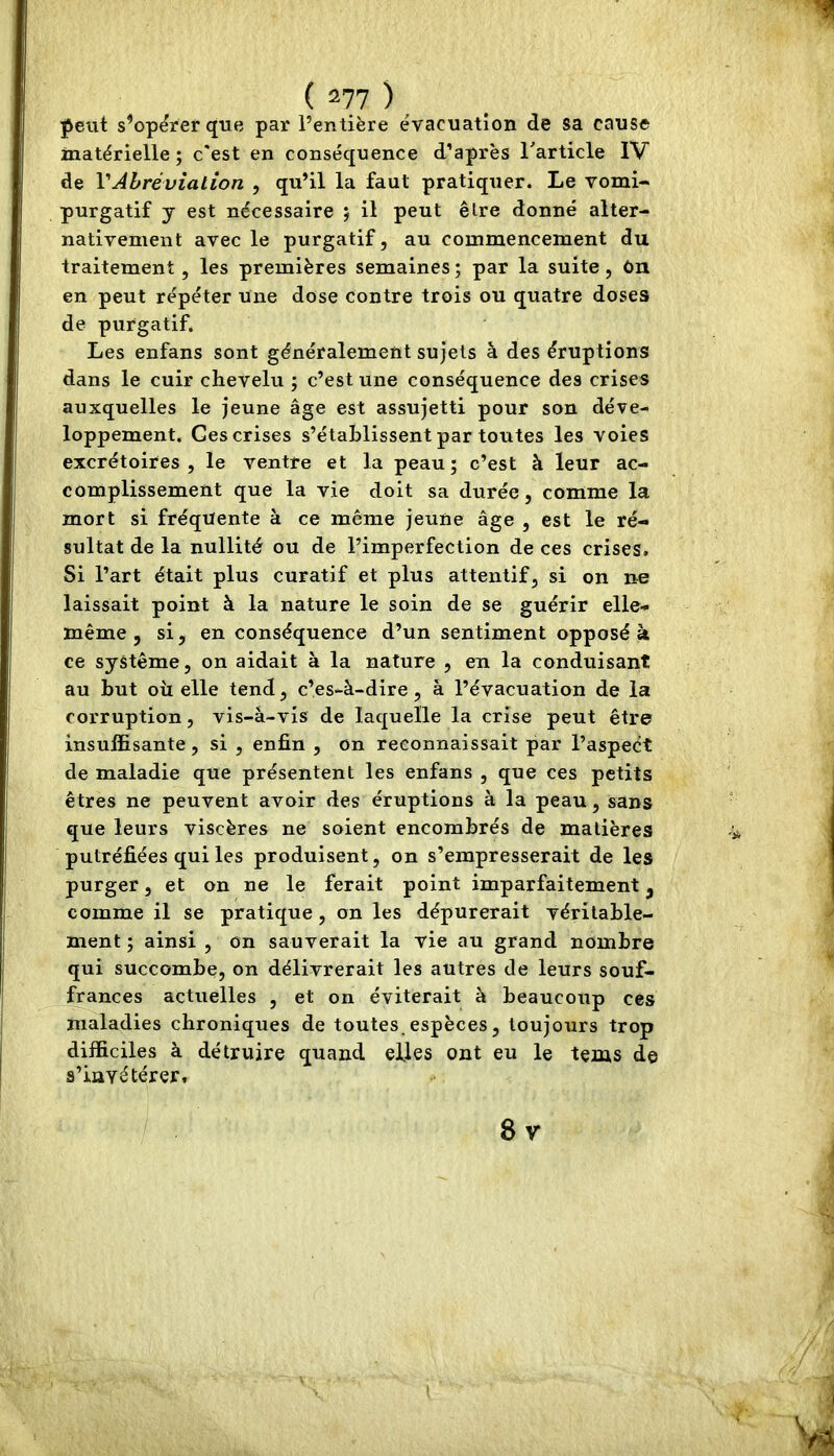 peut s’opérer que par l’entière e'vacuation de sa cause matérielle; c'est en conséquence d’après Tarticle IV de VAhrévialion , qu’il la faut pratiquer. Le vomi- purgatif y est nécessaire ; il peut êlre donné alter- nativement avec le purgatif, au commencement du traitement, les premières semaines; par la suite, ûn en peut répéter une dose contre trois ou quatre doses de purgatif. Les enfans sont généralement sujets à des éruptions dans le cuir cheVelu ; c’est une conséquence des crises auxquelles le jeune âge est assujetti pour son déve- loppement. Ges crises s’établissent par toutes les voies excrétoires, le ventre et la peau; c’est à leur ac- complissement que la vie doit sa durée, comme la mort si fréquente à ce meme jeune âge , est le ré- sultat de la nullité ou de l’imperfection de ces crises. Si l’art était plus curatif et plus attentif, si on ne laissait point à la nature le soin de se guérir elle- même , si, en conséquence d’un sentiment opposé à ce système, on aidait à la nature , en la conduisant au but oîi elle tend, c’es-à-dire, à l’évacuation de la corruption, vis-à-vis de laquelle la crise peut être insuffisante, si , enfin , on reconnaissait par l’aspect de maladie que présentent les enfans , que ces petits êtres ne peuvent avoir des éruptions à la peau, sans que leurs viscères ne soient encombrés de matières putréfiées qui les produisent, on s’empresserait de les purger, et on ne le ferait point imparfaitement, comme il se pratique, on les dépurerait véritable- ment ; ainsi , on sauverait la vie au grand nombre qui succombe, on délivrerait les autres de leurs souf- frances actuelles , et on éviterait à beaucoup ces maladies chroniques de toutes, espèces, toujours trop difficiles à détruire quand elles ont eu le tems de s’invétérer. 8v