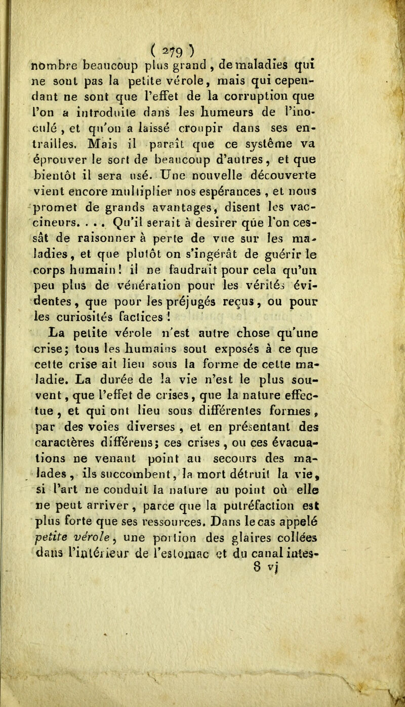 ( =79 ) nombre beaucoup plus grand, de maladies qui ne soûl pas la petite vérole, mais qui cepen- dant ne sont que l’effet de la corruption que l’on a introduile dans les humeurs de l’ino- culé , et quon a laissé croupir dans ses en- trailles. Mais il paraît que ce système va éprouver le sort de beaucoup d’autres, et que bientôt il sera usé. Une nouvelle découverte vient encore miiliiplier nos espérances , et nous -promet de grands avantages, disent les vac- cineurs. . . . Qu’il serait à desirer que l’on ces- sât de raisonner à perte de vue sur les ma- ladies, et que plutôt on s’ingérât de guérir le corps humain! il ne faudrait pour cela qu’un peu plus de vénération pour les vérités évi- dentes, que pour les préjugés reçus, ou pour les curiosités factices î La petite vérole n’est autre chose qu’une crise; tous les humains soûl exposés à ce que cette crise ait lieu sous la forme de cette ma- ladie. La durée de la vie n’est le plus sou- vent , que l’effet de crises, que la nature effec- tue , et qui ont lieu sous différentes formes, par des voies diverses , et en présentant des caractères différeiis; ces crises , ou ces évacua- tions ne venant point au secours des ma- lades , ils succombent ,1a mort détruit la vie , si l’art ne conduit la nature au point où elle ne peut arriver, parce que la putréfaction est plus forte que ses ressources. Dans le cas appelé petite vérole, une portion des glaires collées dans l’intéiieiu: de l’eslomac et du canal intes-