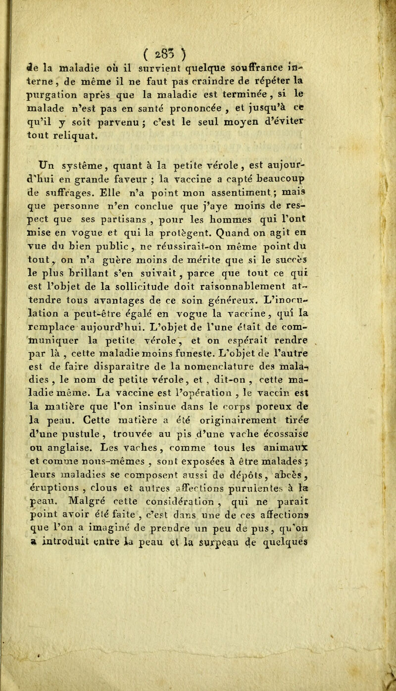 { 285 ) 4e la maladie où il survient quelque souffrance ifl-’ terne, de même il ne faut pas craindre de répéter la purgation après que la maladie est terminée, si le malade n’est pas en santé prononcée , et jusqu’à cfc qu’il J soit parvenu ; c’est le seul moyen d’éviter tout reliquat. Un système, quant à la petite vérole, est aujour- d'hui en grande faveur ; la vaccine a capté beaucoup de suffrages. Elle n’a point mon assentiment; mais que personne n’en conclue que j’aye moins de res- pect que ses partisans , pour les hommes qui l’ont mise en vogue et qui la protègent. Quand on agit en vue du bien public , ne réussirait-on même point du tout y on n’a guère moins de mérite que si le succès le plus brillant s’en suivait, parce que tout ce qui est l’objet de la sollicitude doit raisonnablement at- tendre tous avantages de ce soin généreux. L’inocu- lation a peut-être égalé en vogue la vaccine, qui la remplace aujourd’hui. L’objet de l’une était de com- muniquer la petite vérole, et on espérait rendre par là , cette maladie moins funeste. L’objet de l’autre est de faire disparaître de la nomenclature des mala-i dies , le nom de petite vérole, et , dit-on , cette ma- ladie même. La vaccine est l’opération , le vaccin est la matière que l’on insinue dans le corps poreux de la peau. Cette matière a été originairement tirée d’une pustule , trouvée au pis d’une vache écossaise ou anglaise. Les vaches, comme tous les animaux et comme nous-mêmes , sont exposées à être malades } leurs maladies se composent aussi de dépôts, abcès, éruptions , clous et autres aSTections purulentes à la peau. Malgré cette considération , qui ne parait point avoir été faite , c’est dans une de ces affections que l’on a imaginé de prendre un peu de pus, qu’on a introduit entre la peau et la surpeau de quelques