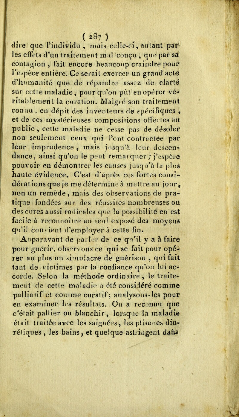 dire que l^ndividu , mais celle-ci, salant pâr' les effets d’un traitement mal conçu , que par sa contagion , fait encore beaucoup craindre pour l’espèce entière. Ce serait exercer un grand acte d’humanité que de répandre assez de clarté sur cette maladie , pour cpi’on pût en opérer vé- rilablement la curation. Malgré son traitement connu , en dépit des inventeurs de spécifiques , et de ces mystérieuses compositions offertes au public , cette maladie ne cesse pas de désoler non seulement ceux qui Tonl contractée par leur imprudence, mais jusqu’à leur descen- dance, ainsi qu’on le peut remaï qner ; j’espère pouvoir en démontrer les causes jusqu’à la pins haute évidence. C’est d’après ces fortes consi- dérations que je me détermine à mettre au jour, non un remède, mais des observations de pra- tique fondées sur des réussites nombreuses ou des cures aussi radirales que la possibilité en est facile à reconnoîire au seul exposé des moyens qu’il convient d’employer à cette fin. Auparavant de parler de ce qu’il y a à faire pour guérir, observons*^ce qui se fait pour opé- ler au plus im sioioîacre de guérison , qt)i fait tant de victimes par la confiance qu’oji lui ac- corde, Selon la méthode ordinaire , le traite- ment de cette maladie a été considéré comme palliatif et comme curatif; analysons-les pour en examiner les résultats. Ou a reconiin que c/éfait pallier ou blanchir, lorsque la maladie était traitée avec les saignées, les ptisanes diu- rétiques , les bains, et quelque astiiugent dafis