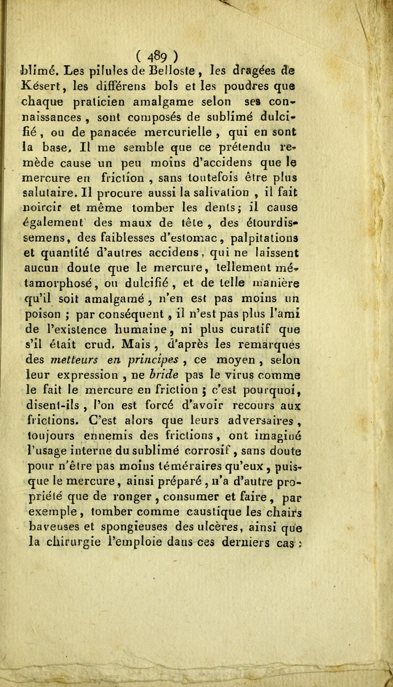 (489) blimé. Les pilules de Belloste , les dragées de Késert, les différens bols et les poudres que chaque praticien amalgame selon ses con'- naissances , sont composés de sublimé dulci- fié , ou de panacée mercurielle, qui en sont la base. Il me semble que ce prétendu re- mède cause un peu moins d’accidens que le mercure en friction , sans toutefois être plus salutaire. Il procure aussi la salivation , il fait noircir et même tomber les dents; il cause également des maux de tête , des étourdis** sernens, des faiblesses d’estomac, palpitations et quantité d’autres accidens, qui ne laissent aucun doute que le mercure, tellement mé- tamorphosé, ou dulcifié, et de telle manière qu’il soit amalgamé , n’en est pas moins un poison ; par conséquent, il n’est pas plus l’ami de l’existence humaine, ni plus curatif que s’il était crud. Mais , d’après les remarques des metteurs en. principes , ce moyen , selon leur expression , ne bride pas le virus comme le fait le mercure en friction 5 c’est pourquoi, disent-ils , l’on est forcé d’avoir recours aux frictions. C’est alors que leurs adversaires, toujours ennemis des frictions, ont imaginé rusage interne du sublimé corrosif, sans doute pour n’être pas moins téméraires qu’eux, puis- que le mercure, ainsi préparé , ii’a d’autre pro- priété que de ronger , consumer et faire, par exemple, tomber comme caustique les chairs - baveuses et spongieuses des ulcères, ainsi que la cliirurgie l’emploie dans ces derniers cas :