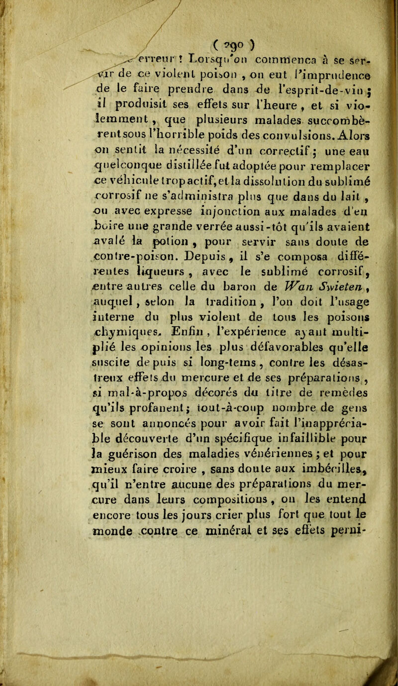 ( ^9^ ) ^^'erreur l Lorsqu'on commença à se ser- de ce violeiU poisOii , on eut Pimprndence ■de le faire prendre dans Je l’esprit-de-vin j il produisit ses effets sur l’heure , et si vio- lemment , que plusieurs malades succombè- rent sous fliorrible poids des convulsions. Alors on sentit la nécessilé d*un correclifj une eau quelconque distillée fut adoptée pour remplacer ce véhicule trop actif, et la dissolution du sublimé corrosif ne s’administra plus que dans du lait , ou avec expresse injonction aux malades d’en boire une grande verrée aussi-tôt qu'ils avaient nvalé la potion , pour servir saus doute de contre-poison. Depuis, il s’e composa diffé- reules liqueurs , avec le sublimé corrosif, entre autres celle du baron de Swieten ^ auquel, selon la tradition , l’on doit l’usage interne du plus violent de tous les poisons chymiques^ Enfin , l’expérience a^ ant multi- plié les opinions les plus défavorables qu’elle suscite depuis si long-tems, contre les désas- Irenx effets du mercure et de ses préparalioits,, si mal'à-propos décorés du litre de remèdes qu’ils profanent J tout-à-coup nombre de gens se sont annoncés pour avoir fait l’inapprécia- ble découverte d’un spécifique infaillible pour la guérison des maladies vénériennes ; et pour mieux faire croire , sans doute aux imbécilles, qu’il n’entre aücune des préparalions du mer- cure dans leurs compositions, ou les entend encore tous les jours crier plus fort que tout le monde .contre ce minéral et ses eô’ets perni-