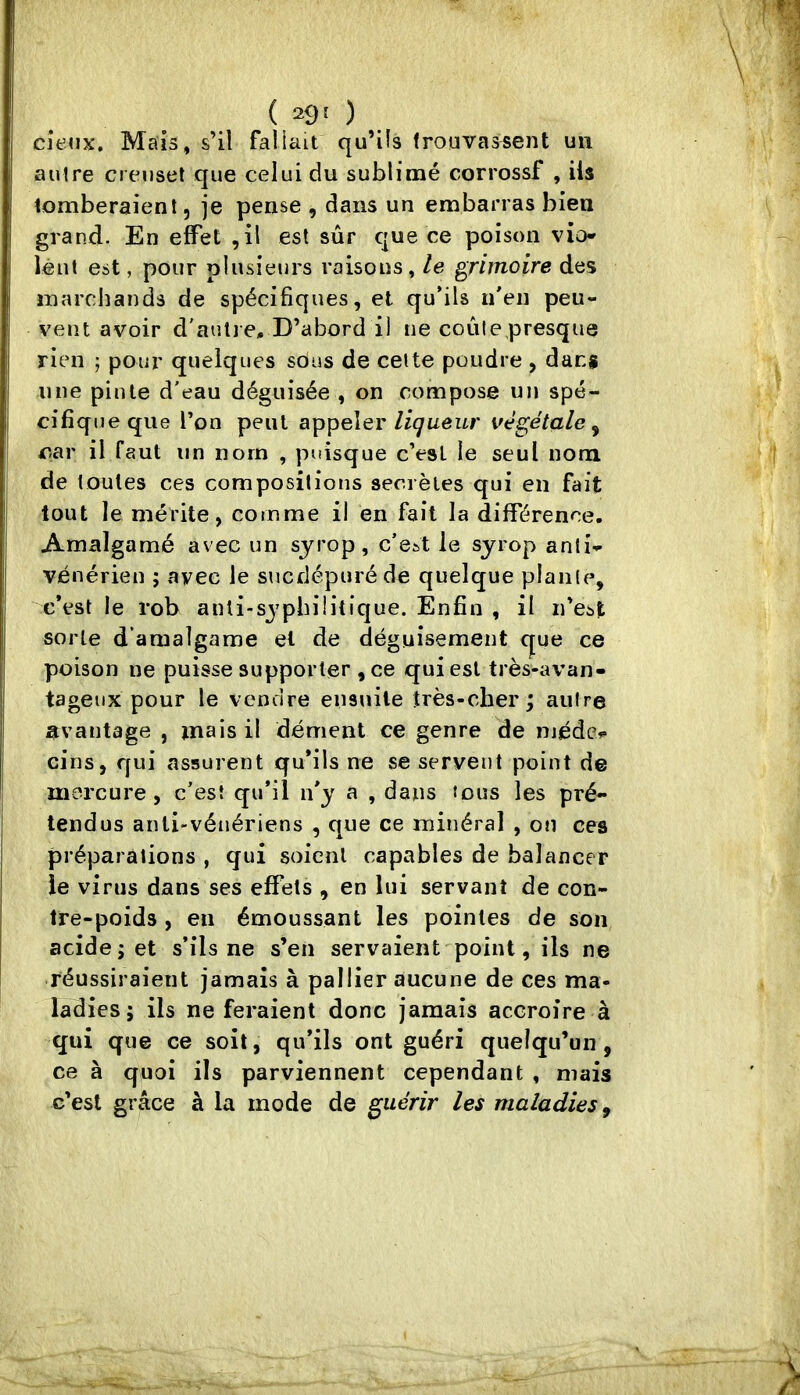 ( 29' ) cîe<ix. Maïs, s’il fallait qu’ils trouvassent un autre creuset que celui du sublimé corrossf , ils tomberaient, je pense , dans un embarras bien grand. En effet ,il est sûr que ce poison vio* léut est, pour plusieurs raisons, le grimoire des marchands de spécifiques, et qu’ils n’en peu- vent avoir d'aulj e. D’abord i) ne coule presque rien ; pour quelques sous de cette poudre , dans une pinte d’eau déguisée , on compose un spé- cifiqueqiie l’on peut appeler//çueur végétale^ oar il faut un nom , puisque c’esl le seul nom de toutes ces compositions secrètes qui en fait tout le mérite, comme il en fait la différence. Amalgamé avec un sjrop, c’eAt le syrop anti- vénérien ; avec le sncdépuréde quelque plante, c’est le rob anti-syphilitique. Enfin , il n’est sorte d’amalgame et de déguisement cjue ce poison ne puisse supporter ,ce qui est très-avan- tageux pour le vendre ensuite très-cher; autre avantage , mais il dément ce genre de médc? cins, qui assurent qu’ils ne se servent point de mercure, c’est qu’il n’y a , dans tous les pré- tendus anti-vénériens , que ce minéral , on ces préparations , qui soient capables de balancer le virus dans ses effets , en lui servant de con- tre-poids , en émoussant les pointes de son acide; et s’ils ne s’en servaient point, ils ne réussiraient jamais à pallier aucune de ces ma- ladies; ils ne feraient donc jamais accroire à qui que ce soit, qu’ils ont guéri quelqu’un, ce à quoi ils parviennent cependant , mais c’est grâce à la mode de guérir les maladies ^